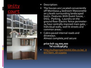 Unity
court
 Description:
 The houses are Located conveniently
off Mombasa.4 bedroom Maisionette
on 3 levels surrounding landscaped
lawns. Features-With Guest house, -
DSQ, -Parking, -Laundry on the
ground floor-Electric fence perimeter-
24 hour centrally manned main gate, -
Individual walls,-well lit streets and
common areas.-
 Cabro paved internal roads and
driveways.
Almost complete,and secure
price ksh 19,000,000
Tel 0718796363
 http://sultapropertiesltd.kbo.co.ke/_it
em?item_id=235001
 