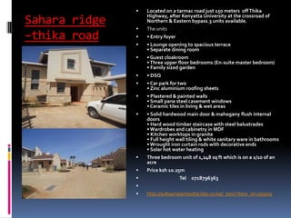 Sahara ridge
–thika road
 Located on a tarmac road just 150 meters off Thika
Highway, after Kenyatta University at the crossroad of
Northern & Eastern bypass.3 units available.
 The units
 • Entry foyer
 • Lounge opening to spacious terrace
• Separate dining room
 • Guest cloakroom
•Three upper floor bedrooms (En-suite master bedroom)
• Family sized garden
 • DSQ
 • Car park for two
• Zinc aluminium roofing sheets
 • Plastered & painted walls
• Small pane steel casement windows
• Ceramic tiles in living & wet areas
 • Solid hardwood main door & mahogany flush internal
doors
• Hard wood timber staircase with steel balustrades
•Wardrobes and cabinetry in MDF
• Kitchen worktops in granite
• Full height wall tiling & white sanitary ware in bathrooms
•Wrought iron curtain rods with decorative ends
• Solar hot water heating
 Three bedroom unit of 1,248 sq ft which is on a 1/10 of an
acre
 Price ksh 10.25m
 Tel 0718796363

 http://sultapropertiesltd.kbo.co.ke/_item?item_id=195001
 