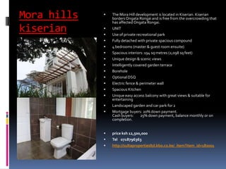 Mora hills
kiserian
 The Mora Hill development is located in Kiserian. Kiserian
borders Ongata Rongai and is free from the overcrowding that
has affected Ongata Rongai.
 UNIT
 Use of private recreational park
 Fully detached with private spacious compound
 4 bedrooms (master & guest room ensuite)
 Spacious interiors: 194 sq metres (2,098 sq feet)
 Unique design & scenic views
 Intelligently covered garden terrace
 Borehole
 Optional DSQ
 Electric fence & perimeter wall
 Spacious Kitchen
 Unique easy access balcony with great views & suitable for
entertaining
 Landscaped garden and car park for 2
 Mortgage buyers: 20% down payment.
Cash buyers: 25% down payment, balance monthly or on
completion.
 price ksh 12,500,000
 Tel 0718796363
 http://sultapropertiesltd.kbo.co.ke/_item?item_id=182001
 