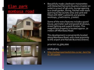 Elan park
mombasa road
 Beautifully made 3 bedroom maisonettes
with Detached Servants Quarters (master en
suite) in a court of 98 units, lounge opening
to a small garden, dining, kitchen with store
opening to the laundry area and yard and
fitted with MDF cupboards and granite
worktops, 3 bathrooms, 3 toilets.
Some of the extra features include a guard
house, perimeter wall and paved driveways,
street lighting and superb finishes.This
magnificent property is located approx. 70
meters off Mombasa Road.
This development is conveniently located
along Mombasa Road; with close proximity
to the airport and Nairobi Business District.
price ksh 11,500,000
0718796363
 http://sultapropertiesltd.kbo.co.ke/_item?ite
m_id=135001
 