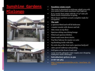 Sunshine Gardens
Mlolongo
 Sunshine estate court-
 The court is situatated in mlolongo sabaki area,only
200 meters from main mombasa road highway.
 It is a newly done estate with the 2nd,3rd and 4 th
block courts construction on going.
 Show-house and first 3 courts complete ready for
occupation.
 The unit
 4 spacious fitted and well lit bedrooms
 1 master ensuite with shower and tub
 Attic room on top floor
 Spacious sitting cum dining lounge
 Fitted and spacious kitchen.
 Guest wash room down starirs.
 Top floor balcony for master en-suite
 top finishing inside with tiles.
 En-suite dsq at the front and a spacious backyard
 cabro paved walkways and parking.
 Grill gates at the front of each unit
 24 hr security,adequate water supply,near shopping
mall(peter mulei mlolongo)
 Introductory prices 12.5m
 0718 796 363
 http://sultapropertiesltd.kbo.co.ke/_item?item_id=
246001
 