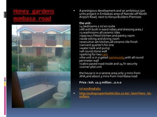 Honey gardens
mombasa road
 A prestigious development and an ambitious 500
units project in Embakasi area of Nairobi off North
Airport Road, next to Kenya Builders Premises
the unit-
>4 bedrooms 1 m/ en-suite
>All with built in ward robes and dressing area./
>3 washrooms all ceramic tiles
>spacious fitted kitchen and pantry room
>wide sitting and dining room
>executive set kitchen,all ceramic tile finish
>servant quarter's for one
>water tank and pump
>all round stone wall
>parking for two cars
>the unit is in a gated community,with all round
perimeter wall
>cabro paved road inside and 24 hr security
>corner plot unit
the house is in a serene area,only 5 mins from
JKIA,and about 3 mins from mombasa road
Price : ksh. 12.5 million...o.n.o
tel:0718796363
 http://sultapropertiesltd.kbo.co.ke/_item?item_id=
018001
 