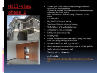 Hill-view
phase 2
 All new 4 br Super~maisonettes amongst the most
spacious on mombasa road.
Situated at hillview opposite Portland members club on
solo road,the finish is neat.
Next to mombasa road and only a few units in the
court.
4 br 2 ensuite.
 Big fitted kitchen and pantry.
 Spacious sitting cum dinning lounge.
 Wide hallway and well set stairway.
 All bedrooms with wardrobes.
 Extra washroom.for guests.
 Balcony tiled.
 Secure and serene.adequate water supply.each has a
back yard and parking space infront.
 stonewall all.round with 24hr security.
 Great scenery.of kenanie hills,daystar and lukenya hills.
 Well maintained concrete road.
 Starting prices ksh 11.5m
0718796363
 http://sultapropertiesltd.kbo.co.ke/_item?item_id=214
001
 