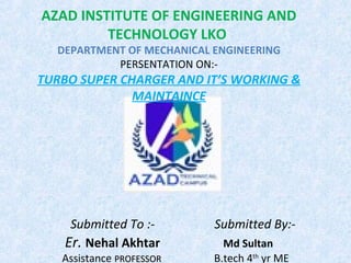 AZAD INSTITUTE OF ENGINEERING AND
TECHNOLOGY LKO
DEPARTMENT OF MECHANICAL ENGINEERING
PERSENTATION ON:-
TURBO SUPER CHARGER AND IT’S WORKING &
MAINTAINCE
Submitted To :- Submitted By:-
Er. Nehal Akhtar Md Sultan
Assistance PROFESSORPROFESSOR B.tech 4th
yr ME
 