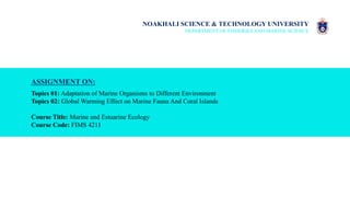 NOAKHALI SCIENCE & TECHNOLOGY UNIVERSITY
DEPARTMENT OF FISHERIES AND MARINE SCIENCE
ASSIGNMENT ON:
Topics 01: Adaptation of Marine Organisms to Different Environment
Topics 02: Global Warming Effect on Marine Fauna And Coral Islands
Course Title: Marine and Estuarine Ecology
Course Code: FIMS 4211
 