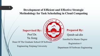 Development of Efficient and Effective Strategic
Methodology for Task Scheduling in Cloud Computing
1
Supervised By:
Prof Dr.
Yu Jiong
Dean Of The Graduate School Of Software
Engineering Xinjiang University
Prepared By:
Qutub-ud-din
Enrolled In Master Degree
Registration #
Department Of Software Engineering
 