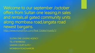 Welcome to our september /october
offers from Sultan one leasing,in sales
and rentals,all gated community units
along mombasa road,langata road
newest bargains.
http://www.mondinion.com/Real_Estate/myads/1/
SULTAN ONE LEASING AGENCY
TEL 07187896363
SAMIAN COURT,SUITE 1
MOMBASA ROAD,NAIROBI
 