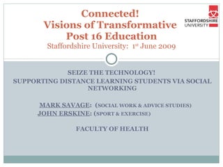 SEIZE THE TECHNOLOGY!  SUPPORTING DISTANCE LEARNING STUDENTS VIA SOCIAL NETWORKING MARK SAVAGE :  ( SOCIAL WORK & ADVICE STUDIES) JOHN ERSKINE : ( SPORT & EXERCISE) FACULTY OF HEALTH Connected!  Visions of Transformative  Post 16 Education Staffordshire University:  1 st  June 2009 