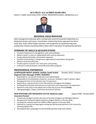 SULTHAN ALLAUDDIN BADUSHA
Address | Jeddah, Saudi Arabia 21593 | Mobile: 966565599155|alladin_1982@yahoo.co.in
REGIONAL SALES MANAGER
Sales management executive with a strong track record of successful leadership as a
dedicated mentor and trainer. Consultative, relationship driven approach has led to
multi-year, multi-million Rupee contracts, and recognition as top performing sales
professional. Results oriented problem solver with a reputation for getting the job done.
SUMMARY OF SKILLS & QUALIFICATIONS
• 14 years of experience in management, sales, and marketing
• Ability to work in a team or independently with minimal supervision
• Strong relationship builder and excellent negotiator
• Excellent communication, interpersonal, organizational and problem solving skills
• Ability to multi-task effectively
• Provide superior customer care, team spirit, and training
• Proficient in Internet Explorer and all Microsoft Office programs
PROFESSIONAL EXPERIENCE
ALMUNAJAM GROUP. (KAKO), Jeddah, Saudi Arabia October 2010 – Present
Regional Sales Manager (FMCG -BAKERY)
• Responsible for recruitment of Salesmen from India & Nepal.
• Responsible for the distribution of pastries to General & Modern Trade in western region
• Managing the team of 116 salesmen and 21 Supervisors.
• Appointed as a special trainer to train 350 salesmen throughout the Kingdom
• Facilitated the promotion of 8 salesmen to supervisors and 5 Supervisors to Sr.Supervisors .
• Opened 51 new routes,2 new depots and a major key account Partner(Panda)
• Managing Budgets ,Targets ,Commission & Incentive Schemes
MAX NEWYORK LIFE INSURANCE CO.LTD, Madurai, India August 2008 - October2010
Associate Partner
• Trained and managed a branch sales team of 10 sales managers and 180 Agent Advisors.
• Recognized for having the highest activation of Agent Advisors in the year 2010.
• Increased the customer base from 1000 to 3500 customers in the year 2010.
• Selected for a special training program among top 100 Associate partners in the country for
achieving highest GPA
• Developed sales campaigns to successfully partner with new clients.
 