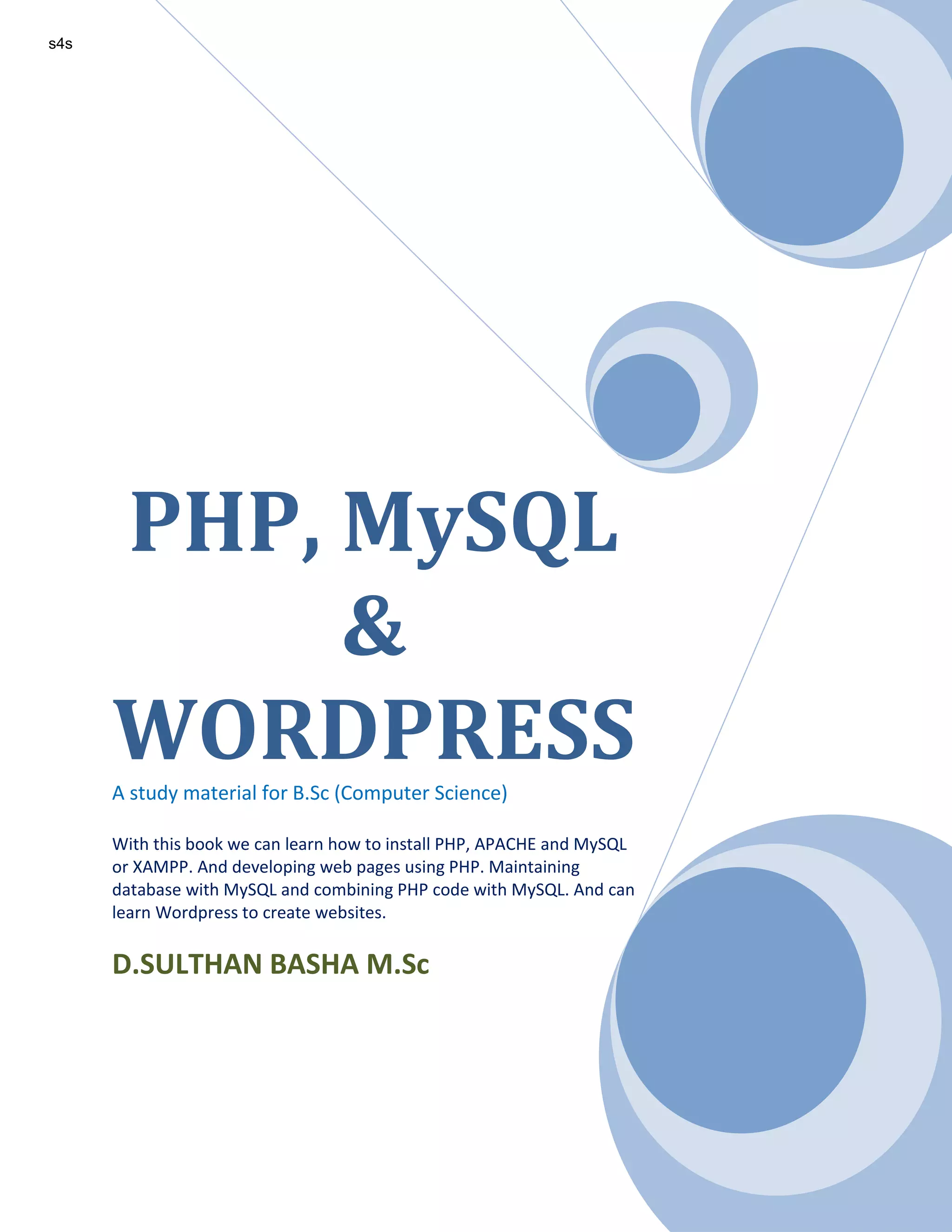 PHP, MySQL & WORDPRESSA study material for B.Sc (Computer Science) With this book we can learn how to install PHP, APACHE and MySQL or XAMPP. And developing web pages using PHP. Maintaining database with MySQL and combining PHP code with MySQL. And can learn Wordpress to create websites. D.SULTHAN BASHA M.Sc s4s 