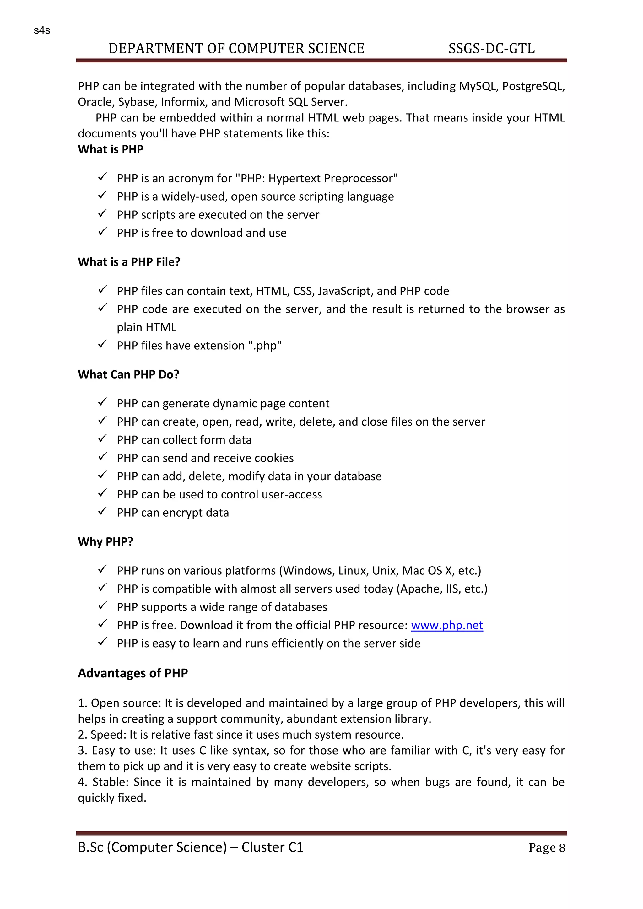 DEPARTMENT OF COMPUTER SCIENCE SSGS-DC-GTL B.Sc (Computer Science) – Cluster C1 Page 8 PHP can be integrated with the number of popular databases, including MySQL, PostgreSQL, Oracle, Sybase, Informix, and Microsoft SQL Server. PHP can be embedded within a normal HTML web pages. That means inside your HTML documents you'll have PHP statements like this: What is PHP  PHP is an acronym for "PHP: Hypertext Preprocessor"  PHP is a widely-used, open source scripting language  PHP scripts are executed on the server  PHP is free to download and use What is a PHP File?  PHP files can contain text, HTML, CSS, JavaScript, and PHP code  PHP code are executed on the server, and the result is returned to the browser as plain HTML  PHP files have extension ".php" What Can PHP Do?  PHP can generate dynamic page content  PHP can create, open, read, write, delete, and close files on the server  PHP can collect form data  PHP can send and receive cookies  PHP can add, delete, modify data in your database  PHP can be used to control user-access  PHP can encrypt data Why PHP?  PHP runs on various platforms (Windows, Linux, Unix, Mac OS X, etc.)  PHP is compatible with almost all servers used today (Apache, IIS, etc.)  PHP supports a wide range of databases  PHP is free. Download it from the official PHP resource: www.php.net  PHP is easy to learn and runs efficiently on the server side Advantages of PHP 1. Open source: It is developed and maintained by a large group of PHP developers, this will helps in creating a support community, abundant extension library. 2. Speed: It is relative fast since it uses much system resource. 3. Easy to use: It uses C like syntax, so for those who are familiar with C, it's very easy for them to pick up and it is very easy to create website scripts. 4. Stable: Since it is maintained by many developers, so when bugs are found, it can be quickly fixed. s4s 