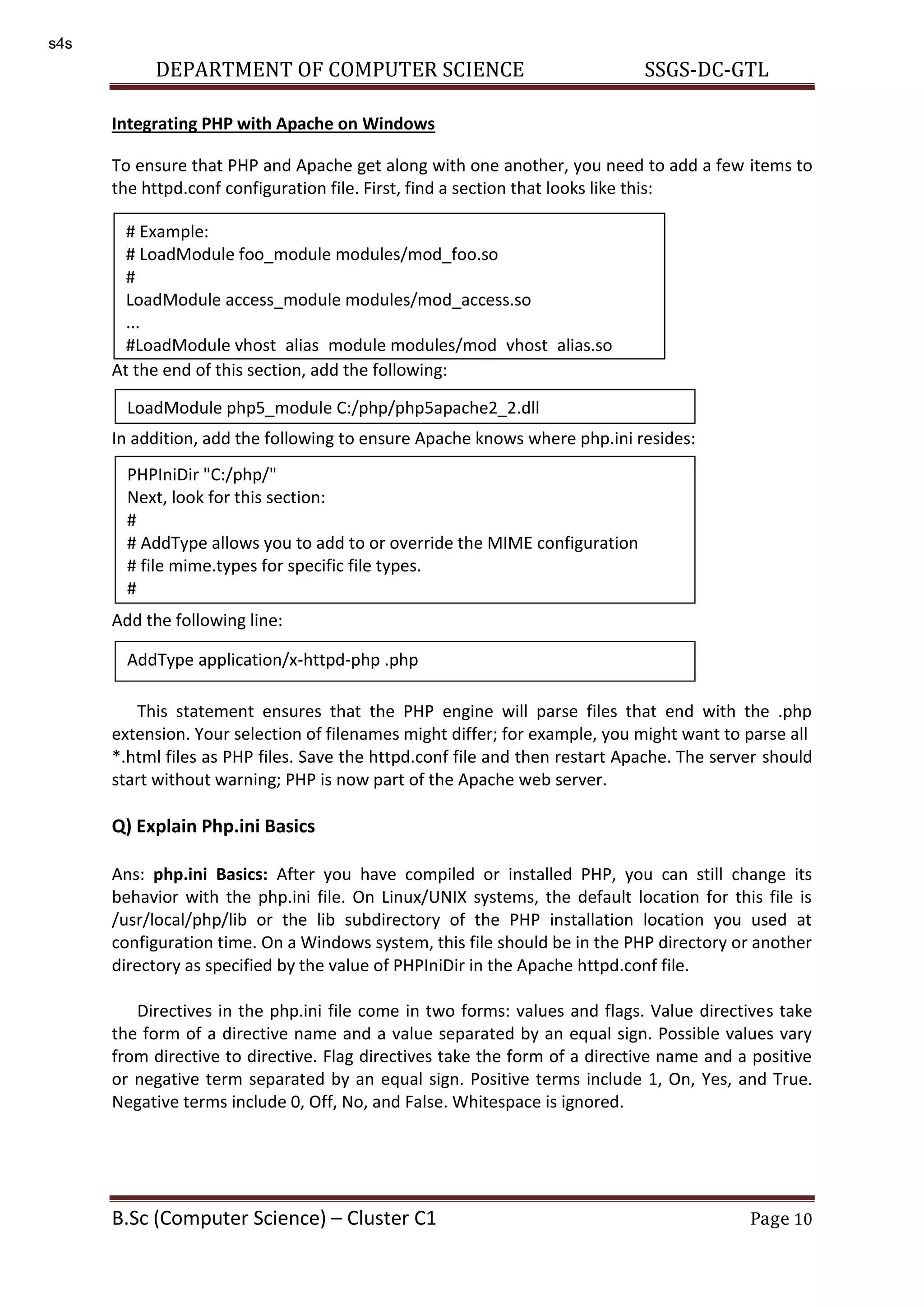 DEPARTMENT OF COMPUTER SCIENCE SSGS-DC-GTL B.Sc (Computer Science) – Cluster C1 Page 10 Integrating PHP with Apache on Windows To ensure that PHP and Apache get along with one another, you need to add a few items to the httpd.conf configuration file. First, find a section that looks like this: At the end of this section, add the following: In addition, add the following to ensure Apache knows where php.ini resides: Add the following line: This statement ensures that the PHP engine will parse files that end with the .php extension. Your selection of filenames might differ; for example, you might want to parse all *.html files as PHP files. Save the httpd.conf file and then restart Apache. The server should start without warning; PHP is now part of the Apache web server. Q) Explain Php.ini Basics Ans: php.ini Basics: After you have compiled or installed PHP, you can still change its behavior with the php.ini file. On Linux/UNIX systems, the default location for this file is /usr/local/php/lib or the lib subdirectory of the PHP installation location you used at configuration time. On a Windows system, this file should be in the PHP directory or another directory as specified by the value of PHPIniDir in the Apache httpd.conf file. Directives in the php.ini file come in two forms: values and flags. Value directives take the form of a directive name and a value separated by an equal sign. Possible values vary from directive to directive. Flag directives take the form of a directive name and a positive or negative term separated by an equal sign. Positive terms include 1, On, Yes, and True. Negative terms include 0, Off, No, and False. Whitespace is ignored. # Example: # LoadModule foo_module modules/mod_foo.so # LoadModule access_module modules/mod_access.so ... #LoadModule vhost_alias_module modules/mod_vhost_alias.so LoadModule php5_module C:/php/php5apache2_2.dll PHPIniDir "C:/php/" Next, look for this section: # # AddType allows you to add to or override the MIME configuration # file mime.types for specific file types. # AddType application/x-httpd-php .php s4s 