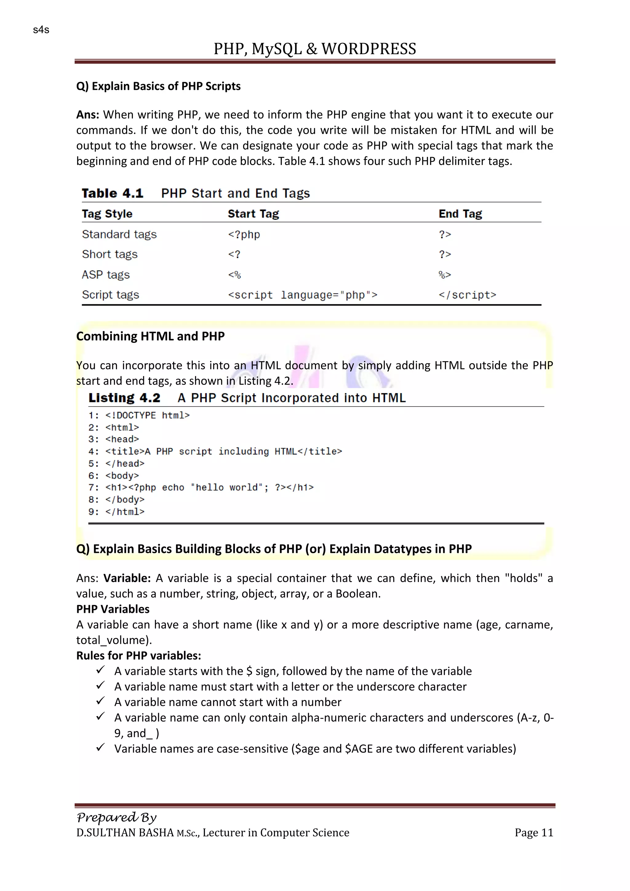 PHP, MySQL & WORDPRESS Prepared By D.SULTHAN BASHA M.Sc., Lecturer in Computer Science Page 11 Q) Explain Basics of PHP Scripts Ans: When writing PHP, we need to inform the PHP engine that you want it to execute our commands. If we don't do this, the code you write will be mistaken for HTML and will be output to the browser. We can designate your code as PHP with special tags that mark the beginning and end of PHP code blocks. Table 4.1 shows four such PHP delimiter tags. Combining HTML and PHP You can incorporate this into an HTML document by simply adding HTML outside the PHP start and end tags, as shown in Listing 4.2. Q) Explain Basics Building Blocks of PHP (or) Explain Datatypes in PHP Ans: Variable: A variable is a special container that we can define, which then "holds" a value, such as a number, string, object, array, or a Boolean. PHP Variables A variable can have a short name (like x and y) or a more descriptive name (age, carname, total_volume). Rules for PHP variables:  A variable starts with the $ sign, followed by the name of the variable  A variable name must start with a letter or the underscore character  A variable name cannot start with a number  A variable name can only contain alpha-numeric characters and underscores (A-z, 0- 9, and_ )  Variable names are case-sensitive ($age and $AGE are two different variables) s4s 