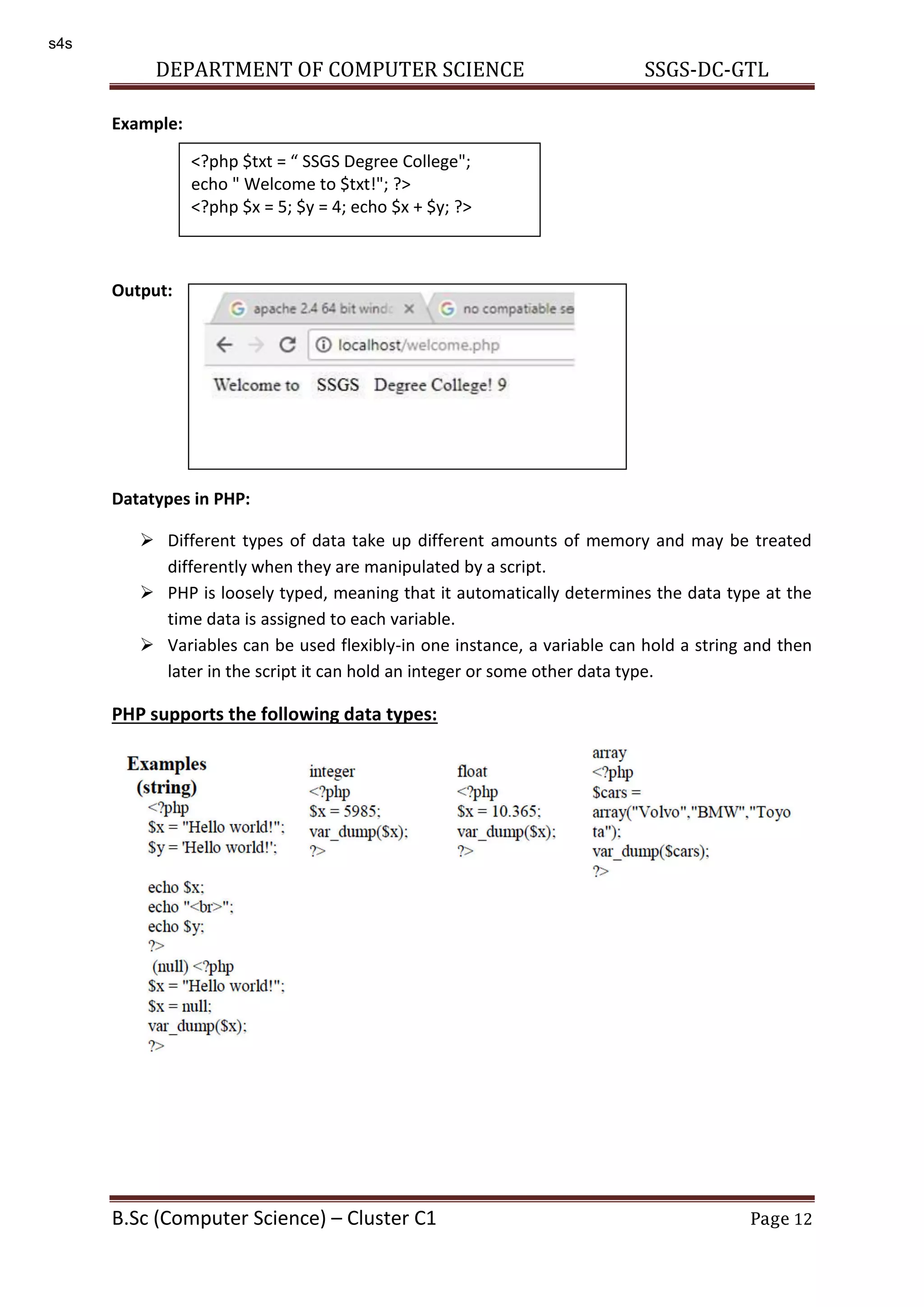 DEPARTMENT OF COMPUTER SCIENCE SSGS-DC-GTL B.Sc (Computer Science) – Cluster C1 Page 12 Example: Output: Datatypes in PHP:  Different types of data take up different amounts of memory and may be treated differently when they are manipulated by a script.  PHP is loosely typed, meaning that it automatically determines the data type at the time data is assigned to each variable.  Variables can be used flexibly-in one instance, a variable can hold a string and then later in the script it can hold an integer or some other data type. PHP supports the following data types: <?php $txt = SSGS Degree College"; echo " Welcome to $txt!"; ?> <?php $x = 5; $y = 4; echo $x + $y; ?> s4s 