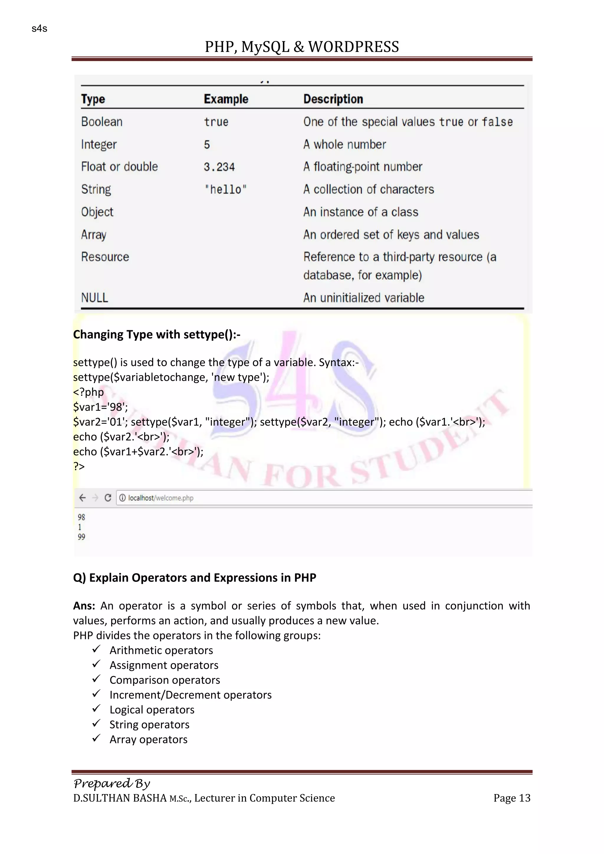 PHP, MySQL & WORDPRESS Prepared By D.SULTHAN BASHA M.Sc., Lecturer in Computer Science Page 13 Changing Type with settype():- settype() is used to change the type of a variable. Syntax:- settype($variabletochange, 'new type'); <?php $var1='98'; $var2='01'; settype($var1, "integer"); settype($var2, "integer"); echo ($var1.'<br>'); echo ($var2.'<br>'); echo ($var1+$var2.'<br>'); ?> Q) Explain Operators and Expressions in PHP Ans: An operator is a symbol or series of symbols that, when used in conjunction with values, performs an action, and usually produces a new value. PHP divides the operators in the following groups:  Arithmetic operators  Assignment operators  Comparison operators  Increment/Decrement operators  Logical operators  String operators  Array operators s4s 