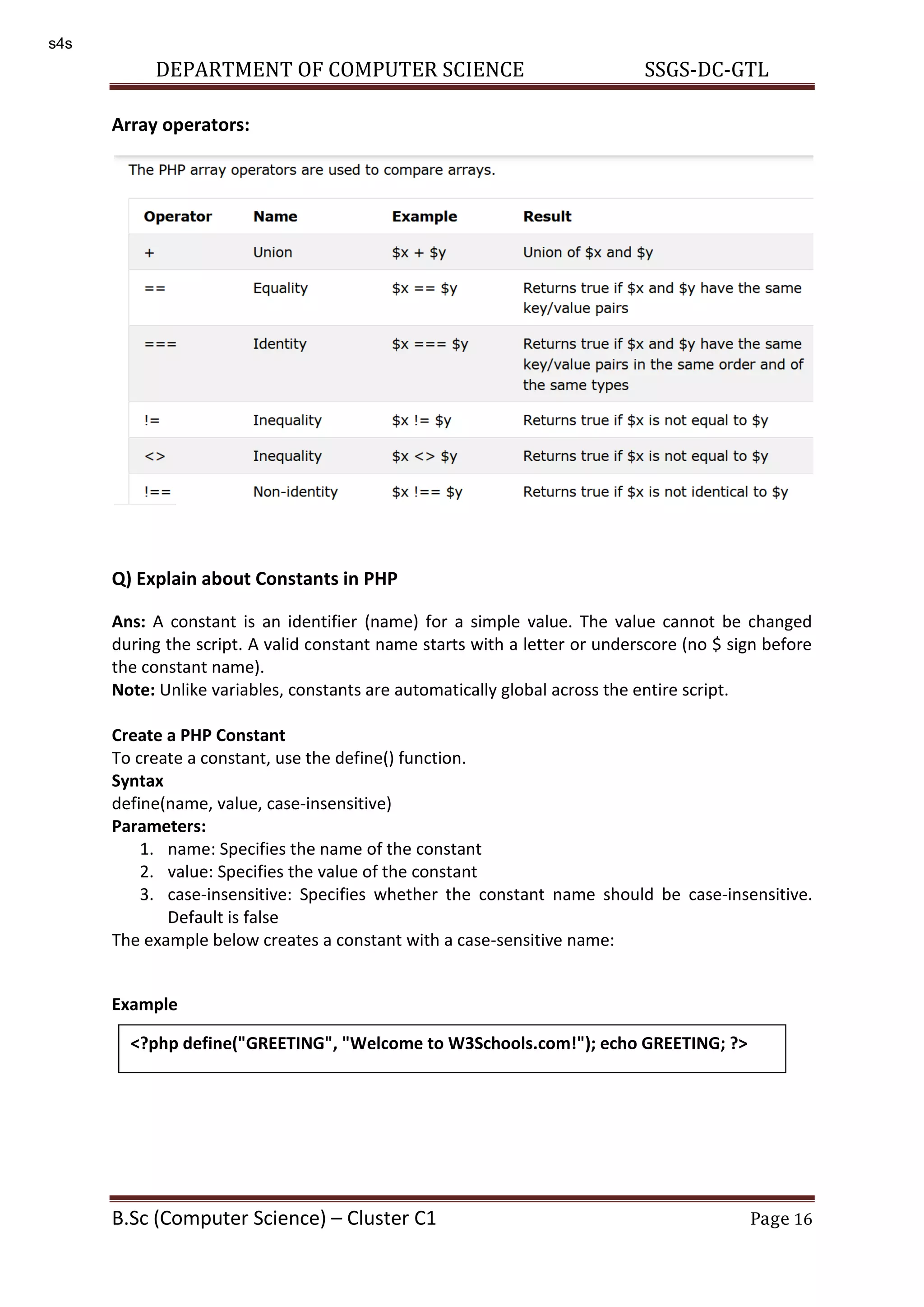 DEPARTMENT OF COMPUTER SCIENCE SSGS-DC-GTL B.Sc (Computer Science) – Cluster C1 Page 16 Array operators: Q) Explain about Constants in PHP Ans: A constant is an identifier (name) for a simple value. The value cannot be changed during the script. A valid constant name starts with a letter or underscore (no $ sign before the constant name). Note: Unlike variables, constants are automatically global across the entire script. Create a PHP Constant To create a constant, use the define() function. Syntax define(name, value, case-insensitive) Parameters: 1. name: Specifies the name of the constant 2. value: Specifies the value of the constant 3. case-insensitive: Specifies whether the constant name should be case-insensitive. Default is false The example below creates a constant with a case-sensitive name: Example <?php define("GREETING", "Welcome to W3Schools.com!"); echo GREETING; ?> s4s 