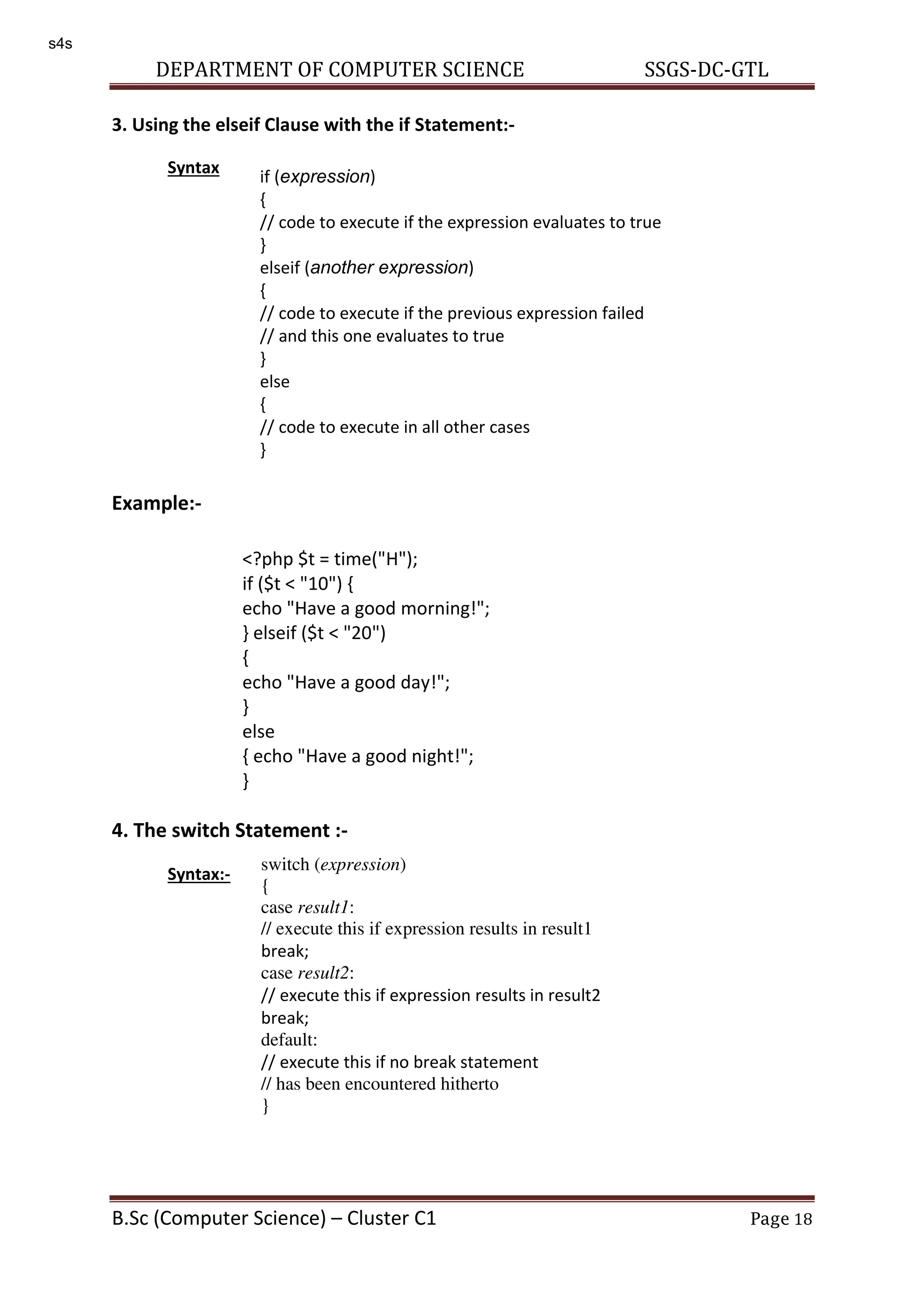 DEPARTMENT OF COMPUTER SCIENCE SSGS-DC-GTL B.Sc (Computer Science) – Cluster C1 Page 18 3. Using the elseif Clause with the if Statement:- Syntax Example:- 4. The switch Statement :- Syntax:- if (expression) { // code to execute if the expression evaluates to true } elseif (another expression) { // code to execute if the previous expression failed // and this one evaluates to true } else { // code to execute in all other cases } <?php $t = time("H"); if ($t < "10") { echo "Have a good morning!"; } elseif ($t < "20") { echo "Have a good day!"; } else { echo "Have a good night!"; } > switch (expression) { case result1: // execute this if expression results in result1 break; case result2: // execute this if expression results in result2 break; default: // execute this if no break statement // has been encountered hitherto } s4s 