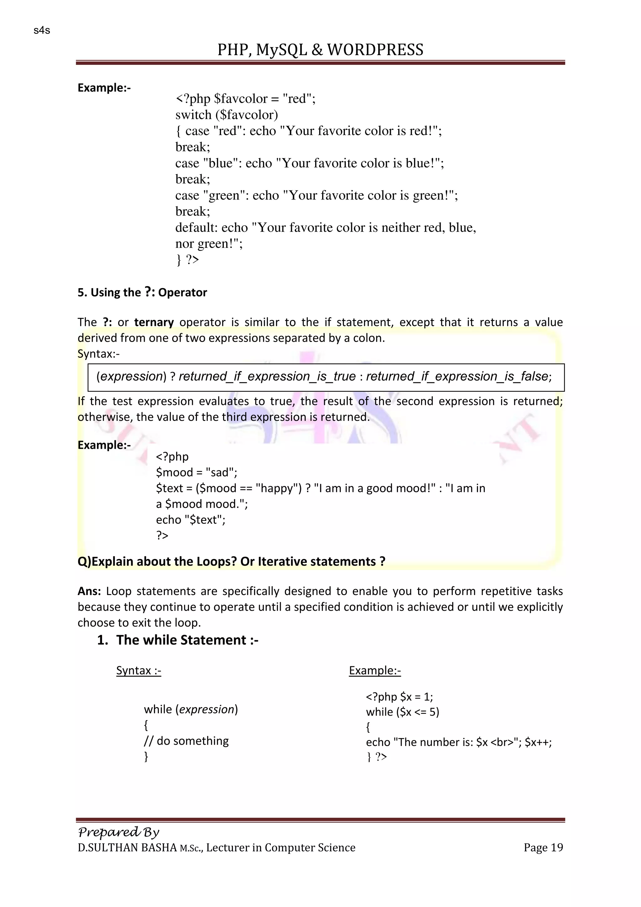 PHP, MySQL & WORDPRESS Prepared By D.SULTHAN BASHA M.Sc., Lecturer in Computer Science Page 19 Example:- 5. Using the ?: Operator The ?: or ternary operator is similar to the if statement, except that it returns a value derived from one of two expressions separated by a colon. Syntax:- If the test expression evaluates to true, the result of the second expression is returned; otherwise, the value of the third expression is returned. Example:- Q)Explain about the Loops? Or Iterative statements ? Ans: Loop statements are specifically designed to enable you to perform repetitive tasks because they continue to operate until a specified condition is achieved or until we explicitly choose to exit the loop. 1. The while Statement :- Syntax :- Example:- <?php $favcolor = "red"; switch ($favcolor) { case "red": echo "Your favorite color is red!"; break; case "blue": echo "Your favorite color is blue!"; break; case "green": echo "Your favorite color is green!"; break; default: echo "Your favorite color is neither red, blue, nor green!"; } ?> (expression) ? returned_if_expression_is_true : returned_if_expression_is_false; <?php $mood = "sad"; $text = ($mood == "happy") ? "I am in a good mood!" : "I am in a $mood mood."; echo "$text"; ?> while (expression) { // do something } <?php $x = 1; while ($x <= 5) { echo "The number is: $x <br>"; $x++; } ?> s4s 