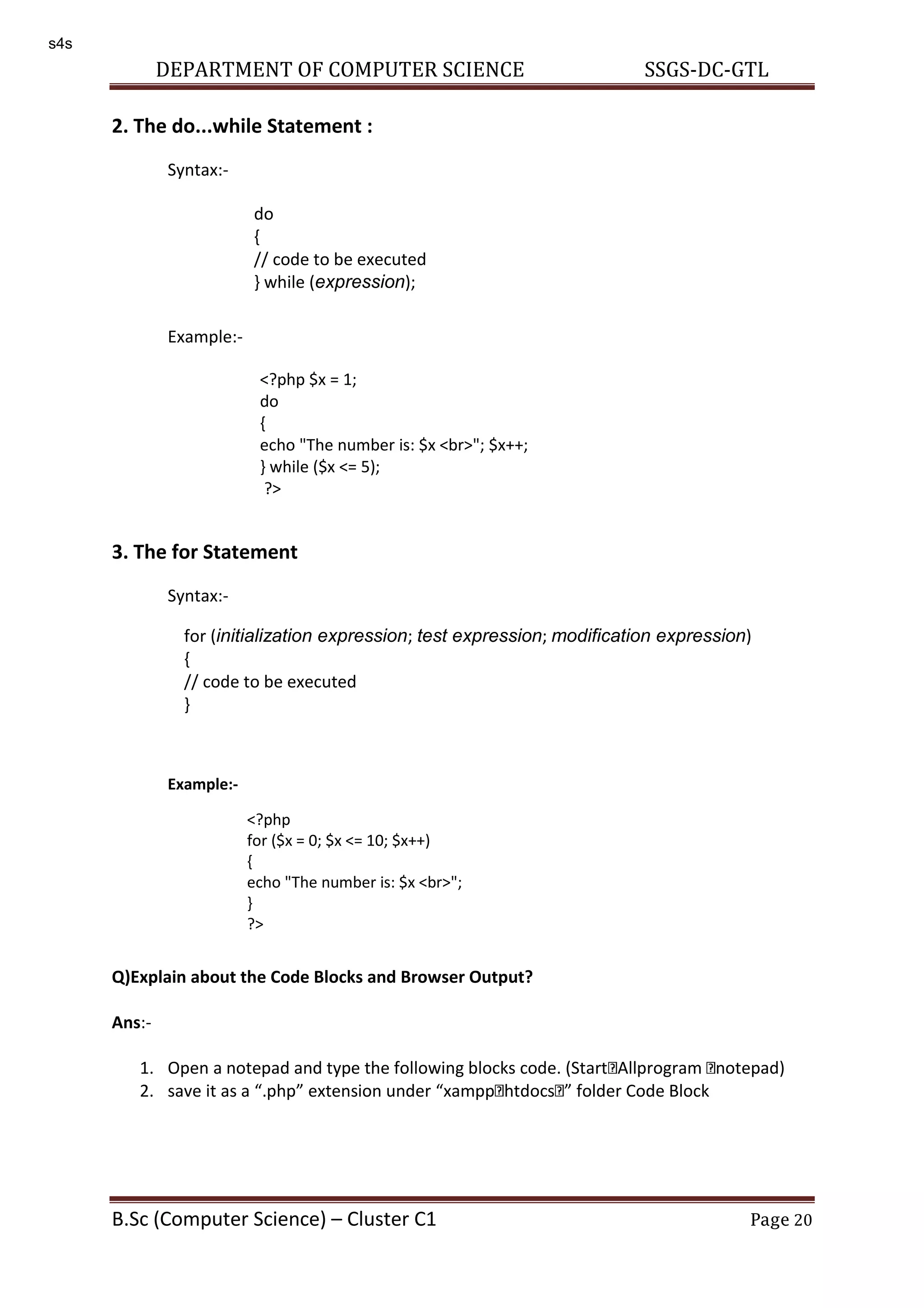 DEPARTMENT OF COMPUTER SCIENCE SSGS-DC-GTL B.Sc (Computer Science) – Cluster C1 Page 20 2. The do...while Statement : Syntax:- Example:- 3. The for Statement Syntax:- Example:- Q)Explain about the Code Blocks and Browser Output? Ans:- 1. Open a notepad and type the following blocks code. (Start Allprogram notepad) 2. save it as a .php extension under xampp htdocs folder Code Block do { // code to be executed } while (expression); <?php $x = 1; do { echo "The number is: $x <br>"; $x++; } while ($x <= 5); ?> for (initialization expression; test expression; modification expression) { // code to be executed } <?php for ($x = 0; $x <= 10; $x++) { echo "The number is: $x <br>"; } ?> s4s 
