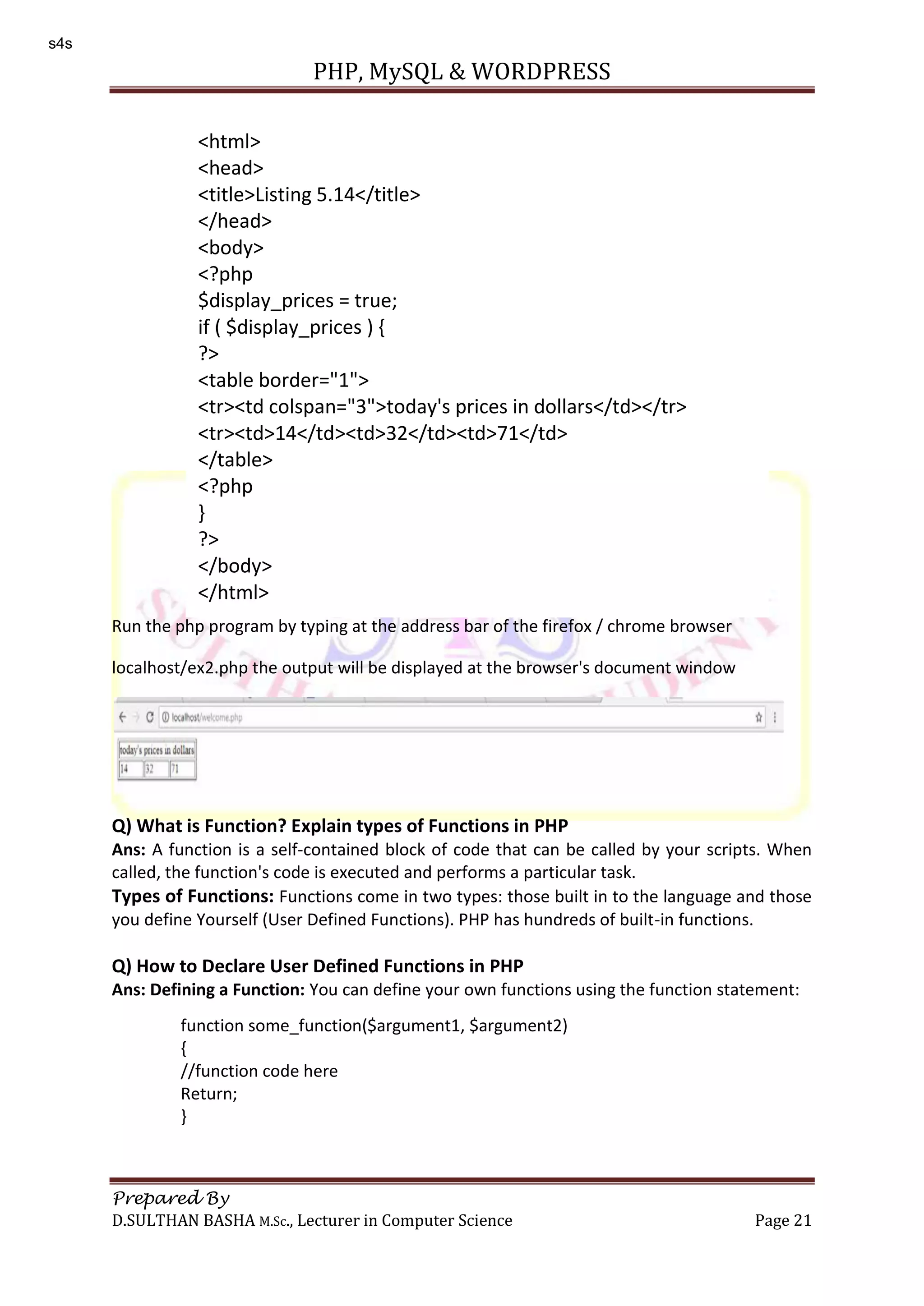 PHP, MySQL & WORDPRESS Prepared By D.SULTHAN BASHA M.Sc., Lecturer in Computer Science Page 21 Run the php program by typing at the address bar of the firefox / chrome browser localhost/ex2.php the output will be displayed at the browser's document window Q) What is Function? Explain types of Functions in PHP Ans: A function is a self-contained block of code that can be called by your scripts. When called, the function's code is executed and performs a particular task. Types of Functions: Functions come in two types: those built in to the language and those you define Yourself (User Defined Functions). PHP has hundreds of built-in functions. Q) How to Declare User Defined Functions in PHP Ans: Defining a Function: You can define your own functions using the function statement: <html> <head> <title>Listing 5.14</title> </head> <body> <?php $display_prices = true; if ( $display_prices ) { ?> <table border="1"> <tr><td colspan="3">today's prices in dollars</td></tr> <tr><td>14</td><td>32</td><td>71</td> </table> <?php } ?> </body> </html> function some_function($argument1, $argument2) { //function code here Return; } s4s 