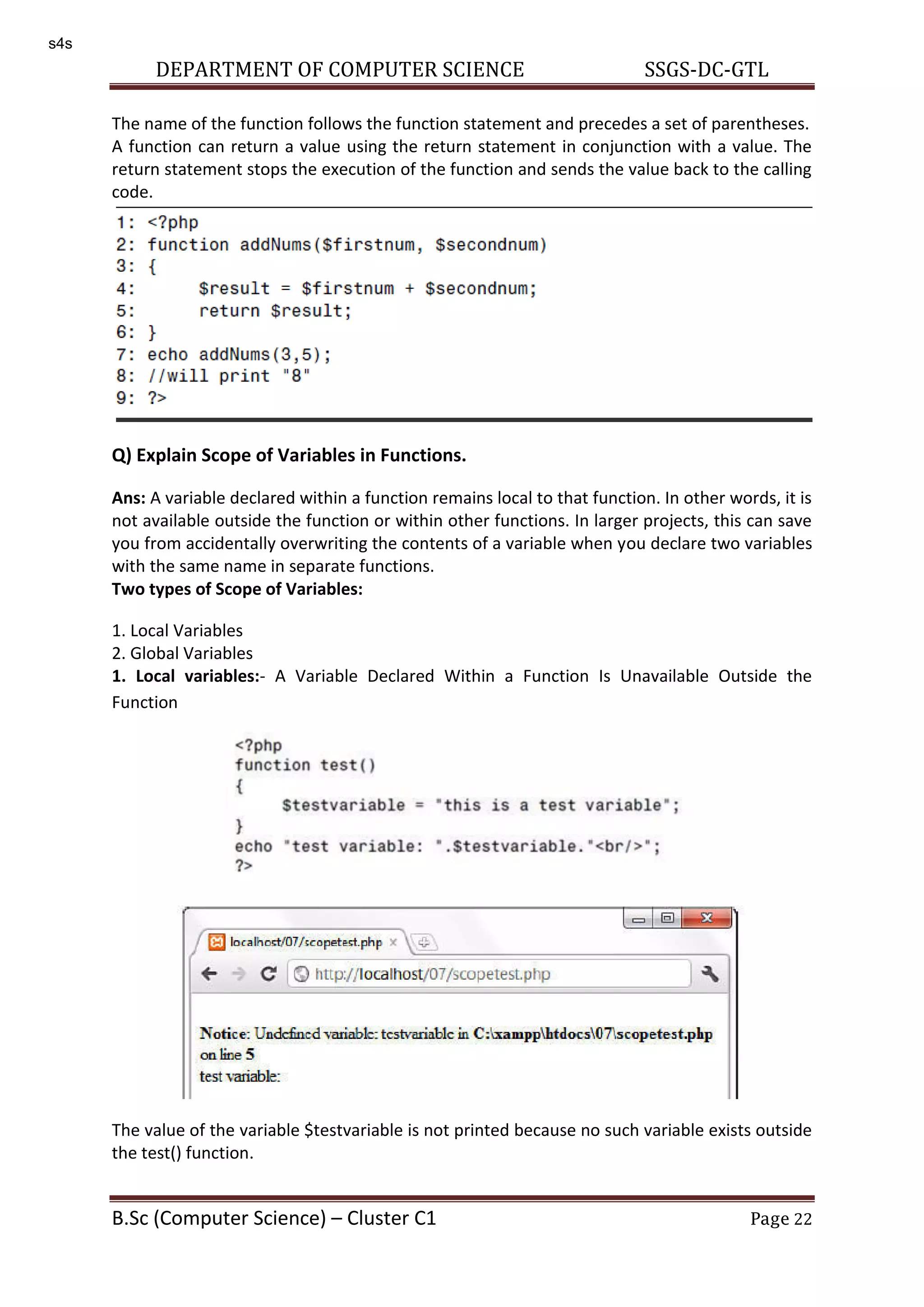 DEPARTMENT OF COMPUTER SCIENCE SSGS-DC-GTL B.Sc (Computer Science) – Cluster C1 Page 22 The name of the function follows the function statement and precedes a set of parentheses. A function can return a value using the return statement in conjunction with a value. The return statement stops the execution of the function and sends the value back to the calling code. Q) Explain Scope of Variables in Functions. Ans: A variable declared within a function remains local to that function. In other words, it is not available outside the function or within other functions. In larger projects, this can save you from accidentally overwriting the contents of a variable when you declare two variables with the same name in separate functions. Two types of Scope of Variables: 1. Local Variables 2. Global Variables 1. Local variables:- A Variable Declared Within a Function Is Unavailable Outside the Function The value of the variable $testvariable is not printed because no such variable exists outside the test() function. s4s 