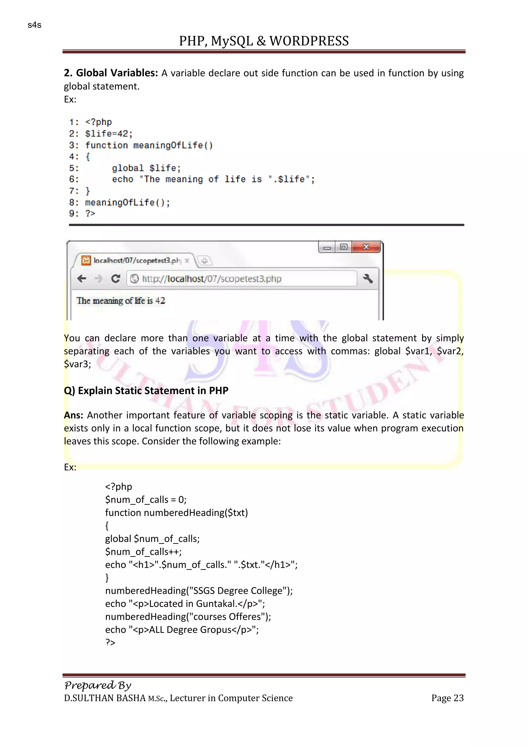 PHP, MySQL & WORDPRESS Prepared By D.SULTHAN BASHA M.Sc., Lecturer in Computer Science Page 23 2. Global Variables: A variable declare out side function can be used in function by using global statement. Ex: You can declare more than one variable at a time with the global statement by simply separating each of the variables you want to access with commas: global $var1, $var2, $var3; Q) Explain Static Statement in PHP Ans: Another important feature of variable scoping is the static variable. A static variable exists only in a local function scope, but it does not lose its value when program execution leaves this scope. Consider the following example: Ex: <?php $num_of_calls = 0; function numberedHeading($txt) { global $num_of_calls; $num_of_calls++; echo "<h1>".$num_of_calls." ".$txt."</h1>"; } numberedHeading("SSGS Degree College"); echo "<p>Located in Guntakal.</p>"; numberedHeading("courses Offeres"); echo "<p>ALL Degree Gropus</p>"; ?> s4s 