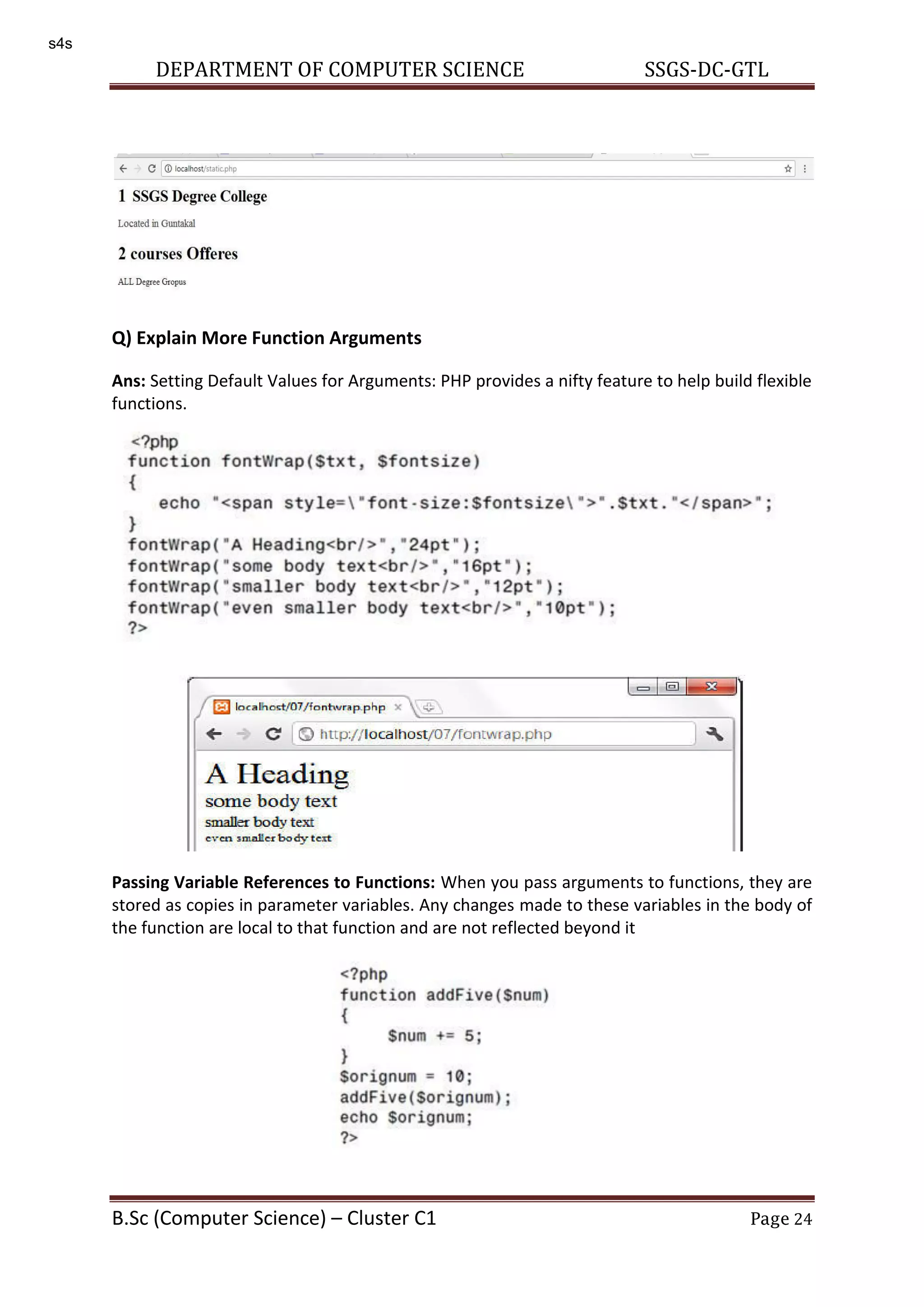DEPARTMENT OF COMPUTER SCIENCE SSGS-DC-GTL B.Sc (Computer Science) – Cluster C1 Page 24 Q) Explain More Function Arguments Ans: Setting Default Values for Arguments: PHP provides a nifty feature to help build flexible functions. Passing Variable References to Functions: When you pass arguments to functions, they are stored as copies in parameter variables. Any changes made to these variables in the body of the function are local to that function and are not reflected beyond it s4s 