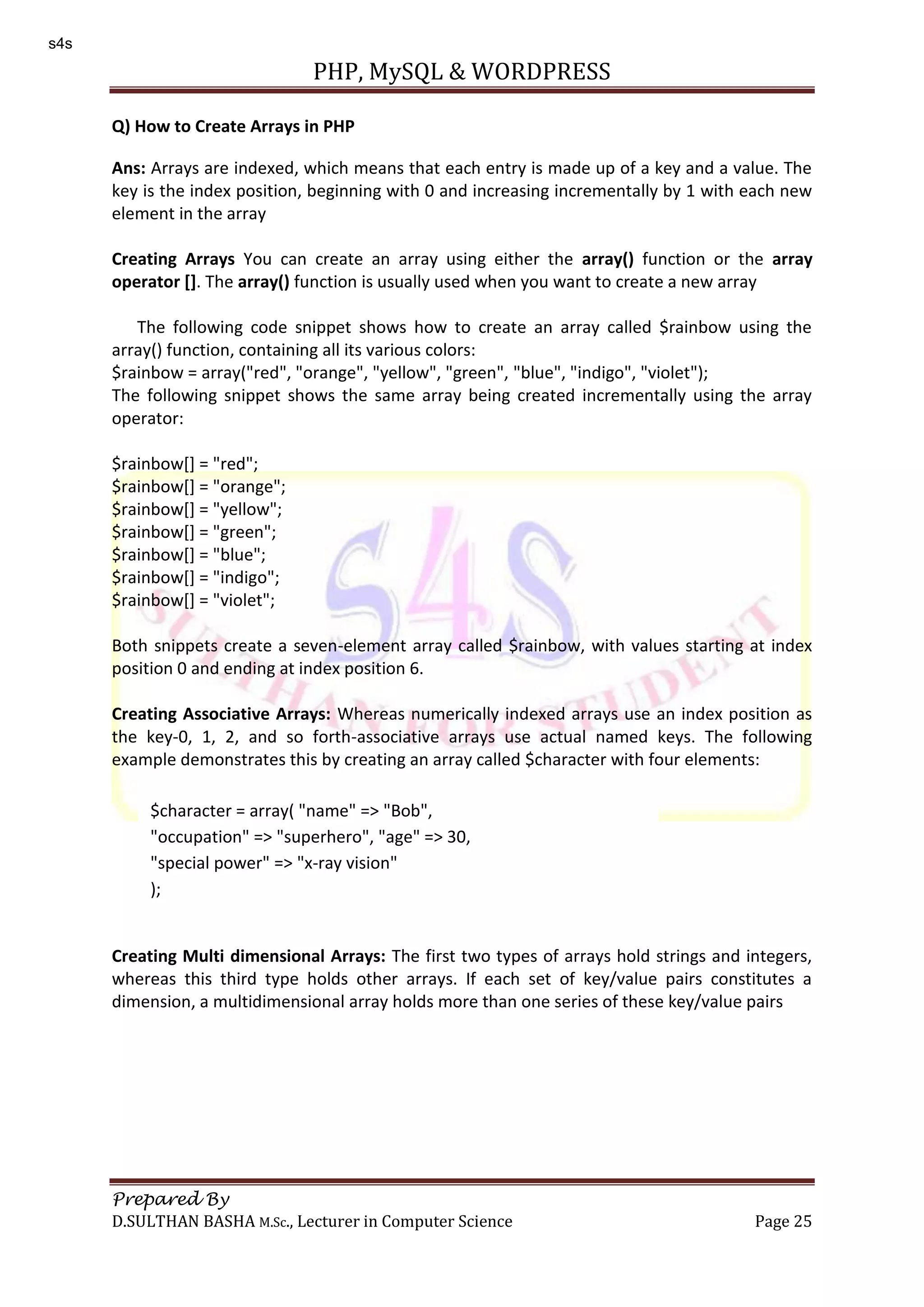 PHP, MySQL & WORDPRESS Prepared By D.SULTHAN BASHA M.Sc., Lecturer in Computer Science Page 25 Q) How to Create Arrays in PHP Ans: Arrays are indexed, which means that each entry is made up of a key and a value. The key is the index position, beginning with 0 and increasing incrementally by 1 with each new element in the array Creating Arrays You can create an array using either the array() function or the array operator []. The array() function is usually used when you want to create a new array The following code snippet shows how to create an array called $rainbow using the array() function, containing all its various colors: $rainbow = array("red", "orange", "yellow", "green", "blue", "indigo", "violet"); The following snippet shows the same array being created incrementally using the array operator: $rainbow[] = "red"; $rainbow[] = "orange"; $rainbow[] = "yellow"; $rainbow[] = "green"; $rainbow[] = "blue"; $rainbow[] = "indigo"; $rainbow[] = "violet"; Both snippets create a seven-element array called $rainbow, with values starting at index position 0 and ending at index position 6. Creating Associative Arrays: Whereas numerically indexed arrays use an index position as the key-0, 1, 2, and so forth-associative arrays use actual named keys. The following example demonstrates this by creating an array called $character with four elements: Creating Multi dimensional Arrays: The first two types of arrays hold strings and integers, whereas this third type holds other arrays. If each set of key/value pairs constitutes a dimension, a multidimensional array holds more than one series of these key/value pairs $character = array( "name" => "Bob", "occupation" => "superhero", "age" => 30, "special power" => "x-ray vision" ); s4s 