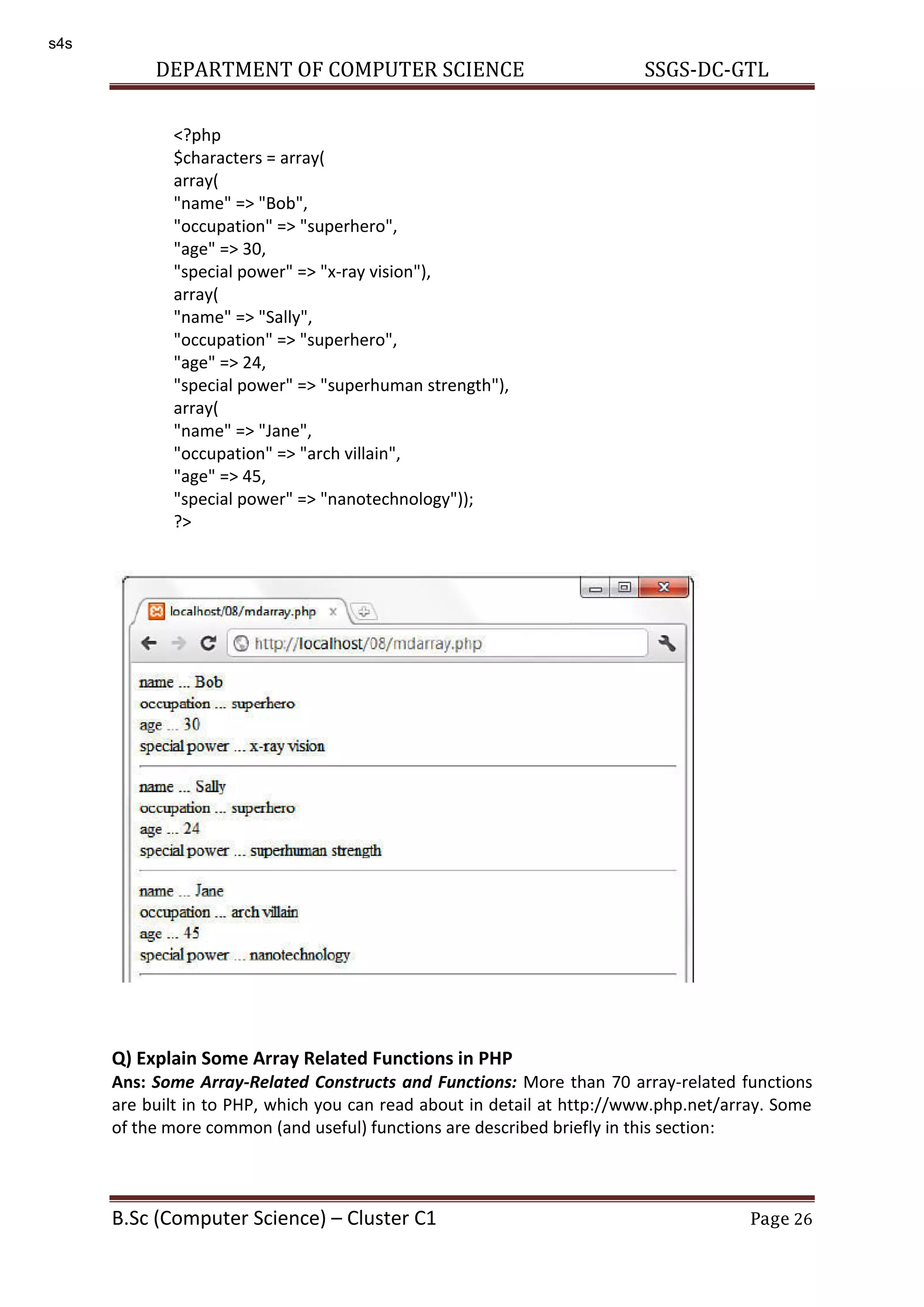 DEPARTMENT OF COMPUTER SCIENCE SSGS-DC-GTL B.Sc (Computer Science) – Cluster C1 Page 26 Q) Explain Some Array Related Functions in PHP Ans: Some Array-Related Constructs and Functions: More than 70 array-related functions are built in to PHP, which you can read about in detail at http://www.php.net/array. Some of the more common (and useful) functions are described briefly in this section: <?php $characters = array( array( "name" => "Bob", "occupation" => "superhero", "age" => 30, "special power" => "x-ray vision"), array( "name" => "Sally", "occupation" => "superhero", "age" => 24, "special power" => "superhuman strength"), array( "name" => "Jane", "occupation" => "arch villain", "age" => 45, "special power" => "nanotechnology")); ?> s4s 