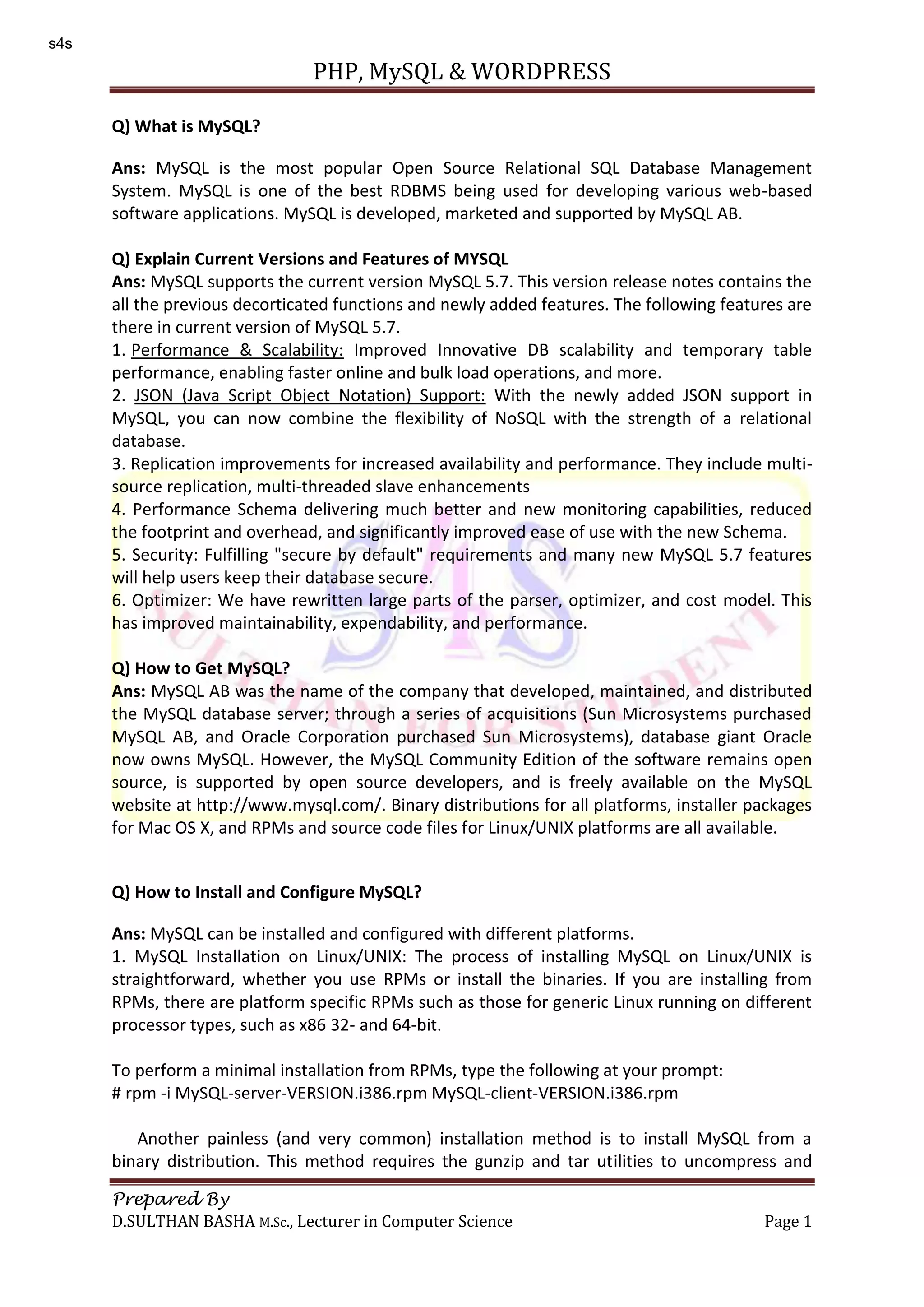 PHP, MySQL & WORDPRESS Prepared By D.SULTHAN BASHA M.Sc., Lecturer in Computer Science Page 1 Q) What is MySQL? Ans: MySQL is the most popular Open Source Relational SQL Database Management System. MySQL is one of the best RDBMS being used for developing various web-based software applications. MySQL is developed, marketed and supported by MySQL AB. Q) Explain Current Versions and Features of MYSQL Ans: MySQL supports the current version MySQL 5.7. This version release notes contains the all the previous decorticated functions and newly added features. The following features are there in current version of MySQL 5.7. 1. Performance & Scalability: Improved Innovative DB scalability and temporary table performance, enabling faster online and bulk load operations, and more. 2. JSON (Java Script Object Notation) Support: With the newly added JSON support in MySQL, you can now combine the flexibility of NoSQL with the strength of a relational database. 3. Replication improvements for increased availability and performance. They include multi- source replication, multi-threaded slave enhancements 4. Performance Schema delivering much better and new monitoring capabilities, reduced the footprint and overhead, and significantly improved ease of use with the new Schema. 5. Security: Fulfilling "secure by default" requirements and many new MySQL 5.7 features will help users keep their database secure. 6. Optimizer: We have rewritten large parts of the parser, optimizer, and cost model. This has improved maintainability, expendability, and performance. Q) How to Get MySQL? Ans: MySQL AB was the name of the company that developed, maintained, and distributed the MySQL database server; through a series of acquisitions (Sun Microsystems purchased MySQL AB, and Oracle Corporation purchased Sun Microsystems), database giant Oracle now owns MySQL. However, the MySQL Community Edition of the software remains open source, is supported by open source developers, and is freely available on the MySQL website at http://www.mysql.com/. Binary distributions for all platforms, installer packages for Mac OS X, and RPMs and source code files for Linux/UNIX platforms are all available. Q) How to Install and Configure MySQL? Ans: MySQL can be installed and configured with different platforms. 1. MySQL Installation on Linux/UNIX: The process of installing MySQL on Linux/UNIX is straightforward, whether you use RPMs or install the binaries. If you are installing from RPMs, there are platform specific RPMs such as those for generic Linux running on different processor types, such as x86 32- and 64-bit. To perform a minimal installation from RPMs, type the following at your prompt: # rpm -i MySQL-server-VERSION.i386.rpm MySQL-client-VERSION.i386.rpm Another painless (and very common) installation method is to install MySQL from a binary distribution. This method requires the gunzip and tar utilities to uncompress and s4s 