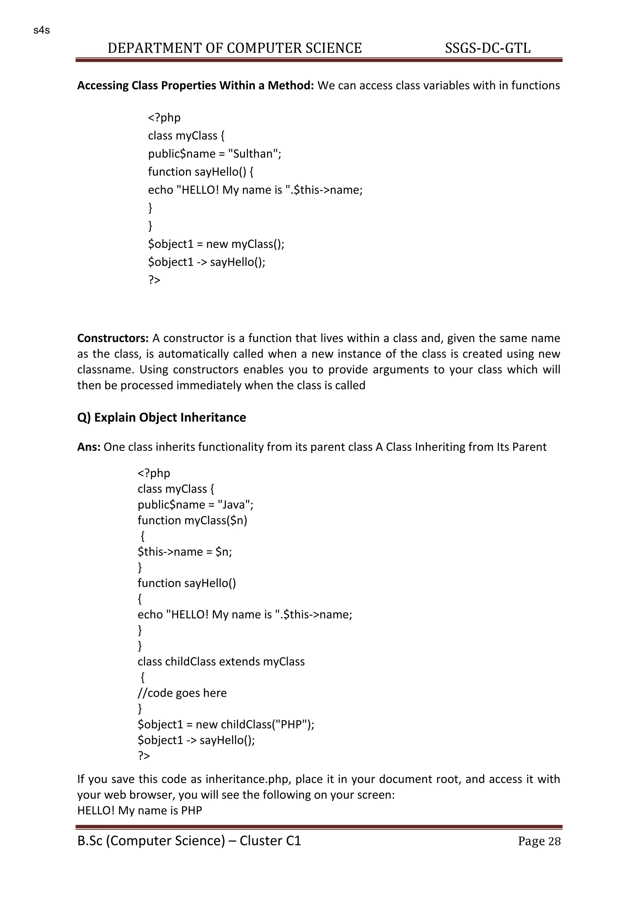 DEPARTMENT OF COMPUTER SCIENCE SSGS-DC-GTL B.Sc (Computer Science) – Cluster C1 Page 28 Accessing Class Properties Within a Method: We can access class variables with in functions Constructors: A constructor is a function that lives within a class and, given the same name as the class, is automatically called when a new instance of the class is created using new classname. Using constructors enables you to provide arguments to your class which will then be processed immediately when the class is called Q) Explain Object Inheritance Ans: One class inherits functionality from its parent class A Class Inheriting from Its Parent If you save this code as inheritance.php, place it in your document root, and access it with your web browser, you will see the following on your screen: HELLO! My name is PHP <?php class myClass { public$name = "Sulthan"; function sayHello() { echo "HELLO! My name is ".$this->name; } } $object1 = new myClass(); $object1 -> sayHello(); ?> <?php class myClass { public$name = "Java"; function myClass($n) { $this->name = $n; } function sayHello() { echo "HELLO! My name is ".$this->name; } } class childClass extends myClass { //code goes here } $object1 = new childClass("PHP"); $object1 -> sayHello(); ?> s4s 