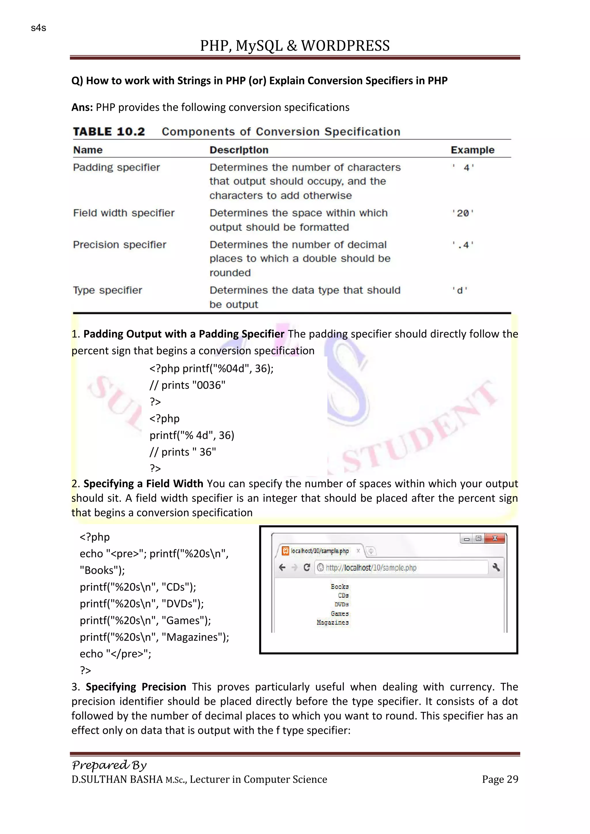 PHP, MySQL & WORDPRESS Prepared By D.SULTHAN BASHA M.Sc., Lecturer in Computer Science Page 29 Q) How to work with Strings in PHP (or) Explain Conversion Specifiers in PHP Ans: PHP provides the following conversion specifications 1. Padding Output with a Padding Specifier The padding specifier should directly follow the percent sign that begins a conversion specification 2. Specifying a Field Width You can specify the number of spaces within which your output should sit. A field width specifier is an integer that should be placed after the percent sign that begins a conversion specification 3. Specifying Precision This proves particularly useful when dealing with currency. The precision identifier should be placed directly before the type specifier. It consists of a dot followed by the number of decimal places to which you want to round. This specifier has an effect only on data that is output with the f type specifier: <?php printf("%04d", 36); // prints "0036" ?> <?php printf("% 4d", 36) // prints " 36" ?> <?php echo "<pre>"; printf("%20sn", "Books"); printf("%20sn", "CDs"); printf("%20sn", "DVDs"); printf("%20sn", "Games"); printf("%20sn", "Magazines"); echo "</pre>"; ?> s4s 