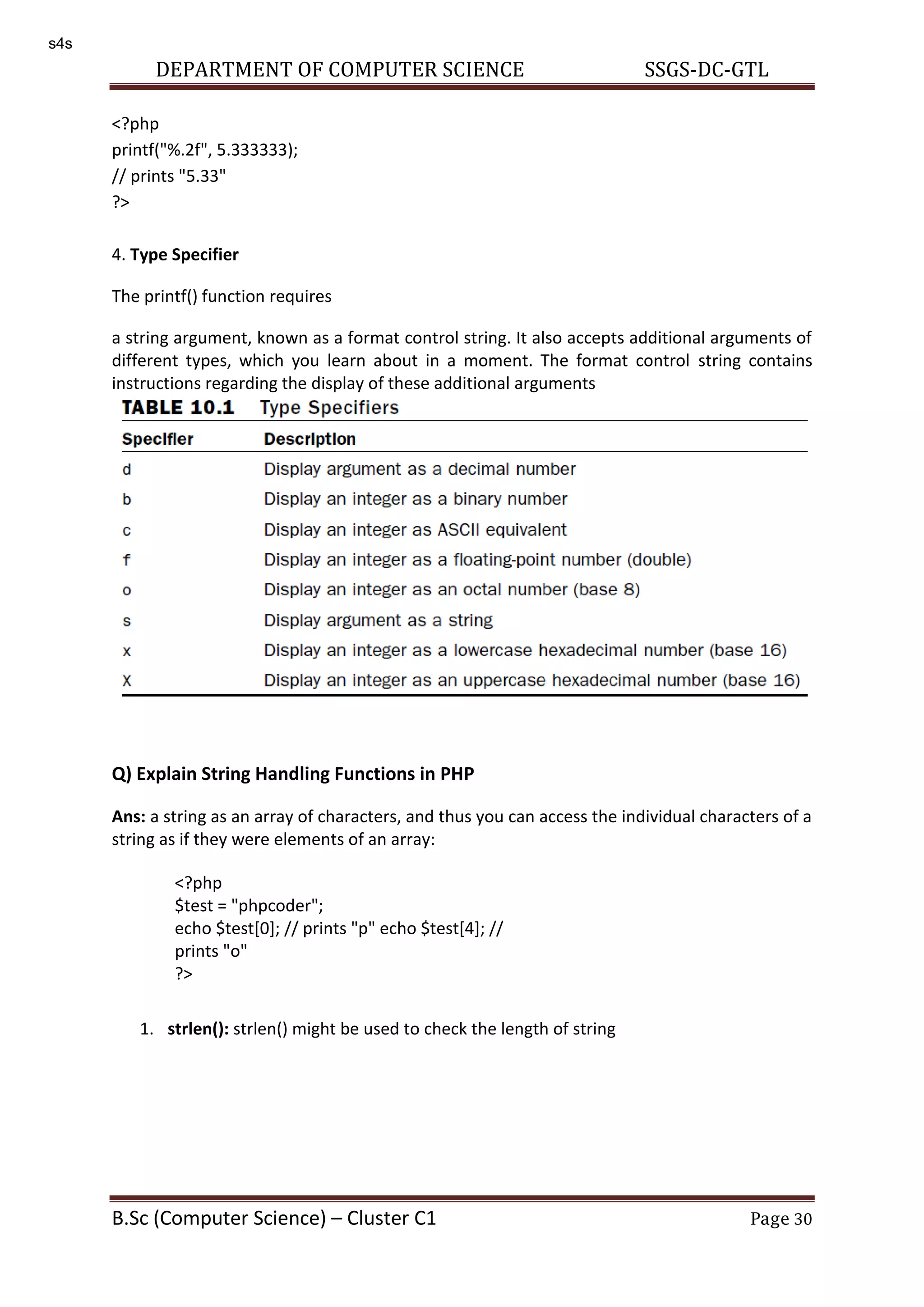 DEPARTMENT OF COMPUTER SCIENCE SSGS-DC-GTL B.Sc (Computer Science) – Cluster C1 Page 30 <?php printf("%.2f", 5.333333); // prints "5.33" ?> 4. Type Specifier The printf() function requires a string argument, known as a format control string. It also accepts additional arguments of different types, which you learn about in a moment. The format control string contains instructions regarding the display of these additional arguments Q) Explain String Handling Functions in PHP Ans: a string as an array of characters, and thus you can access the individual characters of a string as if they were elements of an array: 1. strlen(): strlen() might be used to check the length of string <?php $test = "phpcoder"; echo $test[0]; // prints "p" echo $test[4]; // prints "o" ?> s4s 