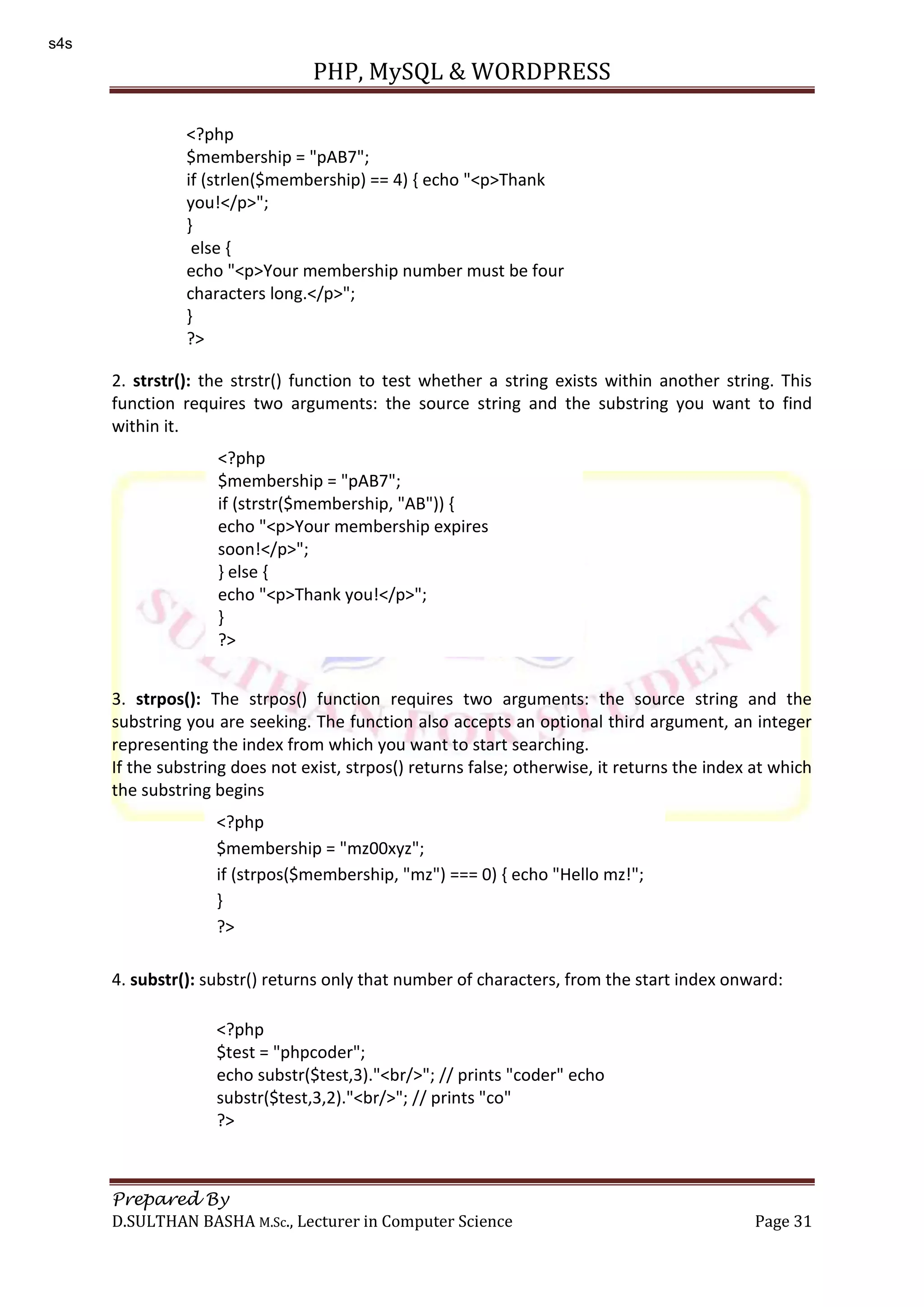 PHP, MySQL & WORDPRESS Prepared By D.SULTHAN BASHA M.Sc., Lecturer in Computer Science Page 31 2. strstr(): the strstr() function to test whether a string exists within another string. This function requires two arguments: the source string and the substring you want to find within it. 3. strpos(): The strpos() function requires two arguments: the source string and the substring you are seeking. The function also accepts an optional third argument, an integer representing the index from which you want to start searching. If the substring does not exist, strpos() returns false; otherwise, it returns the index at which the substring begins 4. substr(): substr() returns only that number of characters, from the start index onward: <?php $membership = "pAB7"; if (strlen($membership) == 4) { echo "<p>Thank you!</p>"; } else { echo "<p>Your membership number must be four characters long.</p>"; } ?> <?php $membership = "pAB7"; if (strstr($membership, "AB")) { echo "<p>Your membership expires soon!</p>"; } else { echo "<p>Thank you!</p>"; } ?> <?php $membership = "mz00xyz"; if (strpos($membership, "mz") === 0) { echo "Hello mz!"; } ?> <?php $test = "phpcoder"; echo substr($test,3)."<br/>"; // prints "coder" echo substr($test,3,2)."<br/>"; // prints "co" ?> s4s 