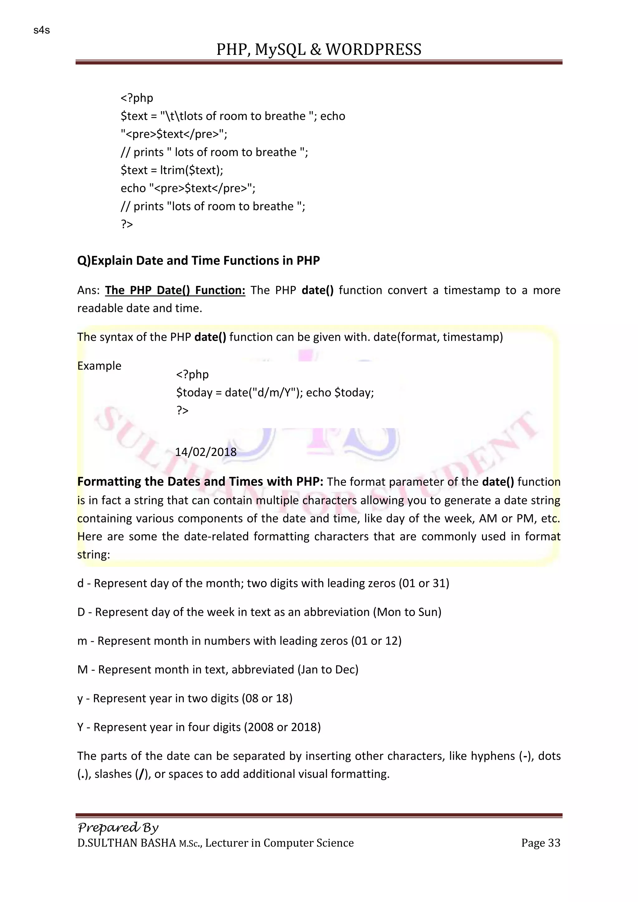 PHP, MySQL & WORDPRESS Prepared By D.SULTHAN BASHA M.Sc., Lecturer in Computer Science Page 33 Q)Explain Date and Time Functions in PHP Ans: The PHP Date() Function: The PHP date() function convert a timestamp to a more readable date and time. The syntax of the PHP date() function can be given with. date(format, timestamp) Example 14/02/2018 Formatting the Dates and Times with PHP: The format parameter of the date() function is in fact a string that can contain multiple characters allowing you to generate a date string containing various components of the date and time, like day of the week, AM or PM, etc. Here are some the date-related formatting characters that are commonly used in format string: d - Represent day of the month; two digits with leading zeros (01 or 31) D - Represent day of the week in text as an abbreviation (Mon to Sun) m - Represent month in numbers with leading zeros (01 or 12) M - Represent month in text, abbreviated (Jan to Dec) y - Represent year in two digits (08 or 18) Y - Represent year in four digits (2008 or 2018) The parts of the date can be separated by inserting other characters, like hyphens (-), dots (.), slashes (/), or spaces to add additional visual formatting. <?php $text = "ttlots of room to breathe "; echo "<pre>$text</pre>"; // prints " lots of room to breathe "; $text = ltrim($text); echo "<pre>$text</pre>"; // prints "lots of room to breathe "; ?> <?php $today = date("d/m/Y"); echo $today; ?> s4s 