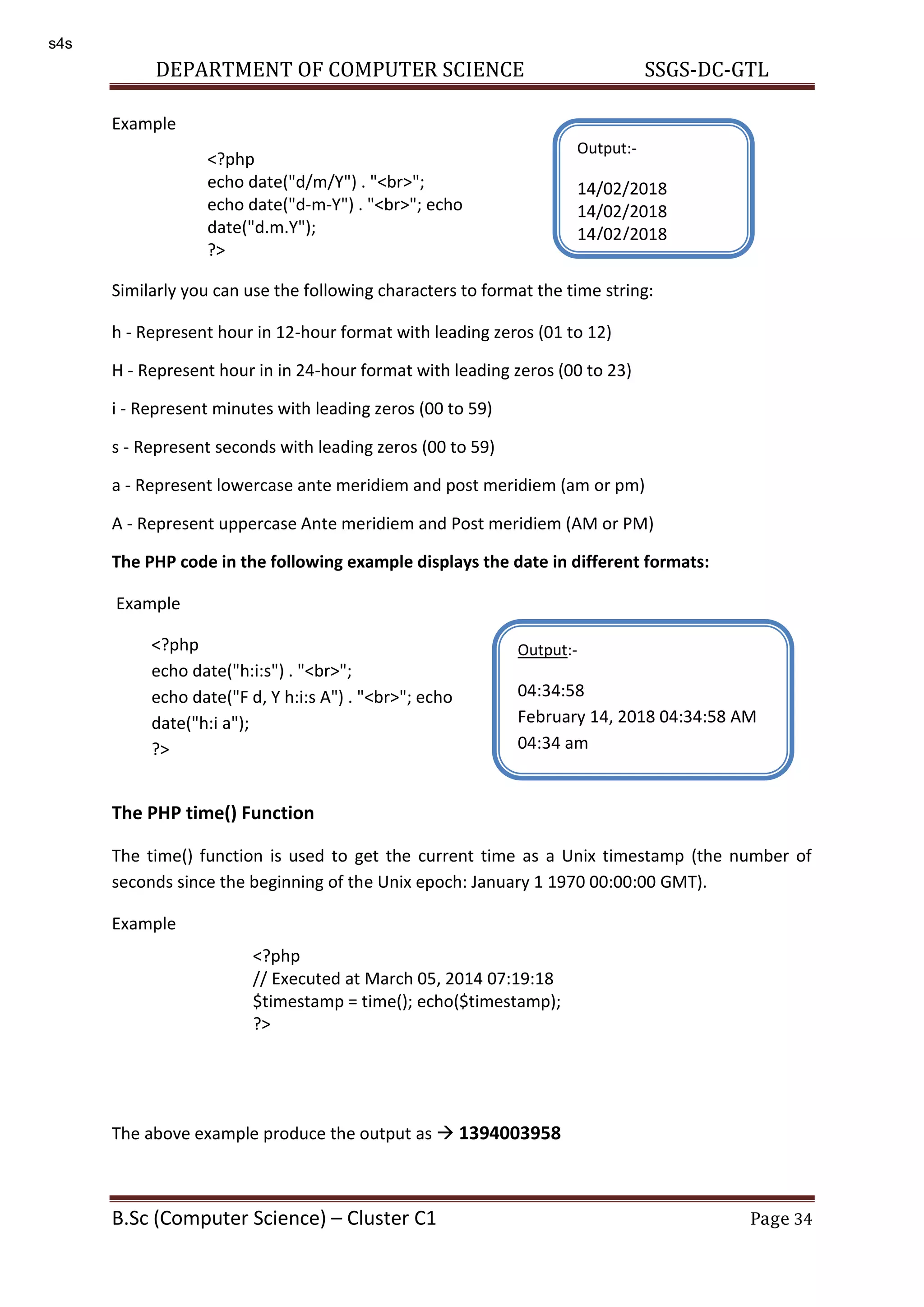 DEPARTMENT OF COMPUTER SCIENCE SSGS-DC-GTL B.Sc (Computer Science) – Cluster C1 Page 34 Example Similarly you can use the following characters to format the time string: h - Represent hour in 12-hour format with leading zeros (01 to 12) H - Represent hour in in 24-hour format with leading zeros (00 to 23) i - Represent minutes with leading zeros (00 to 59) s - Represent seconds with leading zeros (00 to 59) a - Represent lowercase ante meridiem and post meridiem (am or pm) A - Represent uppercase Ante meridiem and Post meridiem (AM or PM) The PHP code in the following example displays the date in different formats: Example The PHP time() Function The time() function is used to get the current time as a Unix timestamp (the number of seconds since the beginning of the Unix epoch: January 1 1970 00:00:00 GMT). Example The above example produce the output as  1394003958 <?php echo date("d/m/Y") . "<br>"; echo date("d-m-Y") . "<br>"; echo date("d.m.Y"); ?> Output:- 14/02/2018 14/02/2018 14/02/2018 <?php echo date("h:i:s") . "<br>"; echo date("F d, Y h:i:s A") . "<br>"; echo date("h:i a"); ?> Output:- 04:34:58 February 14, 2018 04:34:58 AM 04:34 am <?php // Executed at March 05, 2014 07:19:18 $timestamp = time(); echo($timestamp); ?> s4s 