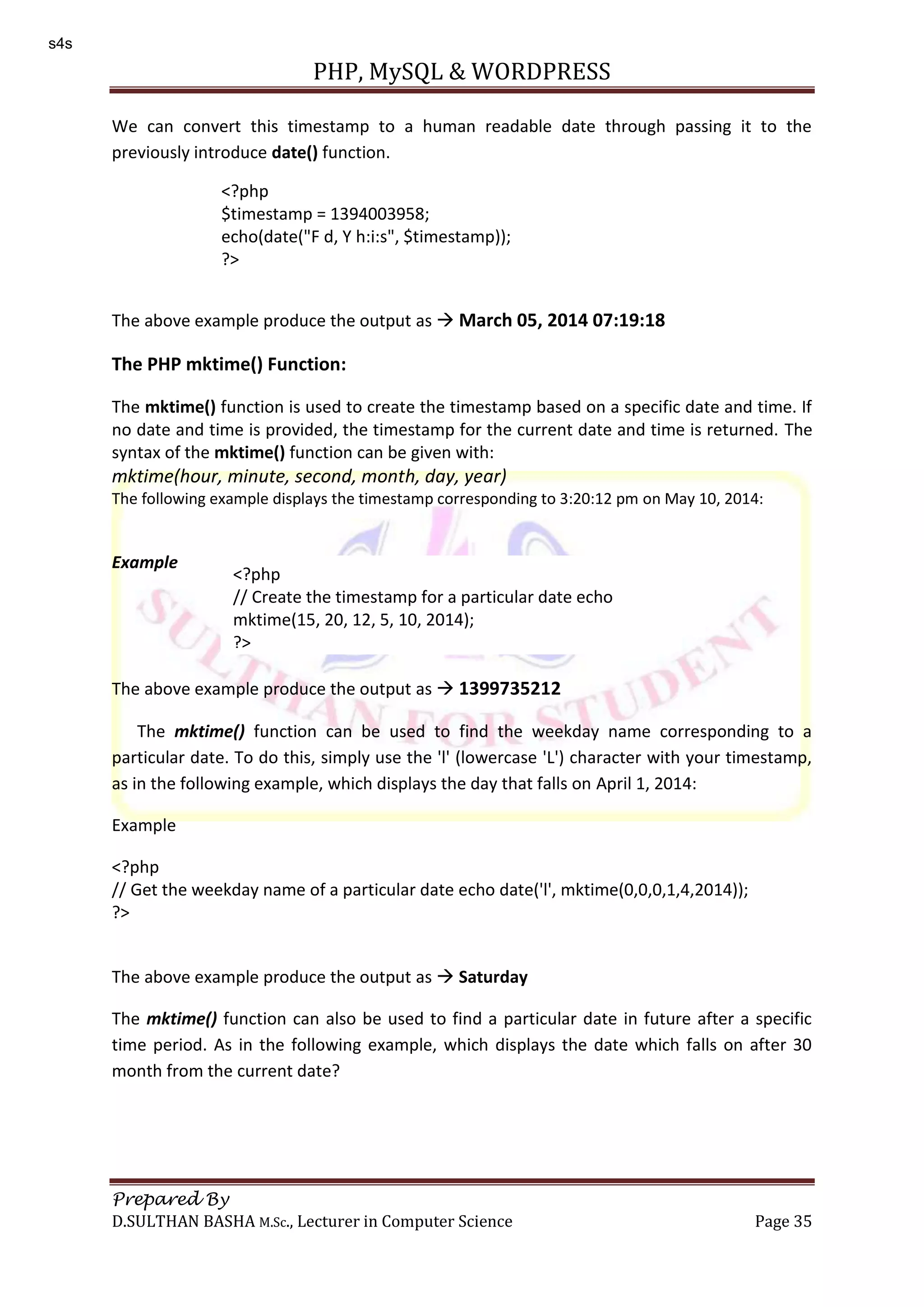 PHP, MySQL & WORDPRESS Prepared By D.SULTHAN BASHA M.Sc., Lecturer in Computer Science Page 35 We can convert this timestamp to a human readable date through passing it to the previously introduce date() function. The above example produce the output as  March 05, 2014 07:19:18 The PHP mktime() Function: The mktime() function is used to create the timestamp based on a specific date and time. If no date and time is provided, the timestamp for the current date and time is returned. The syntax of the mktime() function can be given with: mktime(hour, minute, second, month, day, year) The following example displays the timestamp corresponding to 3:20:12 pm on May 10, 2014: Example The above example produce the output as  1399735212 The mktime() function can be used to find the weekday name corresponding to a particular date. To do this, simply use the 'l' (lowercase 'L') character with your timestamp, as in the following example, which displays the day that falls on April 1, 2014: Example <?php // Get the weekday name of a particular date echo date('l', mktime(0,0,0,1,4,2014)); ?> The above example produce the output as  Saturday The mktime() function can also be used to find a particular date in future after a specific time period. As in the following example, which displays the date which falls on after 30 month from the current date? <?php $timestamp = 1394003958; echo(date("F d, Y h:i:s", $timestamp)); ?> <?php // Create the timestamp for a particular date echo mktime(15, 20, 12, 5, 10, 2014); ?> s4s 