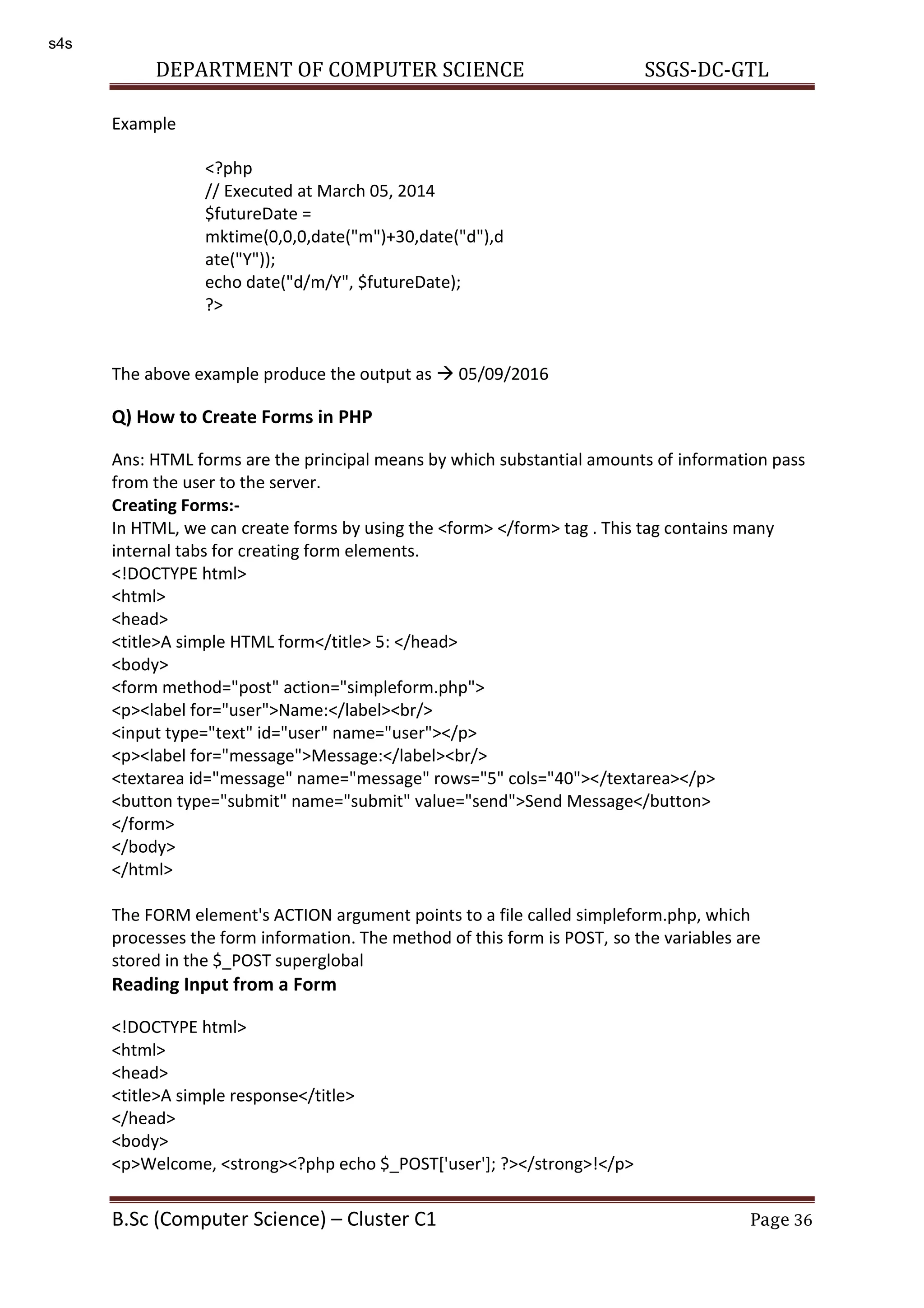 DEPARTMENT OF COMPUTER SCIENCE SSGS-DC-GTL B.Sc (Computer Science) – Cluster C1 Page 36 Example The above example produce the output as  05/09/2016 Q) How to Create Forms in PHP Ans: HTML forms are the principal means by which substantial amounts of information pass from the user to the server. Creating Forms:- In HTML, we can create forms by using the <form> </form> tag . This tag contains many internal tabs for creating form elements. <!DOCTYPE html> <html> <head> <title>A simple HTML form</title> 5: </head> <body> <form method="post" action="simpleform.php"> <p><label for="user">Name:</label><br/> <input type="text" id="user" name="user"></p> <p><label for="message">Message:</label><br/> <textarea id="message" name="message" rows="5" cols="40"></textarea></p> <button type="submit" name="submit" value="send">Send Message</button> </form> </body> </html> The FORM element's ACTION argument points to a file called simpleform.php, which processes the form information. The method of this form is POST, so the variables are stored in the $_POST superglobal Reading Input from a Form <!DOCTYPE html> <html> <head> <title>A simple response</title> </head> <body> <p>Welcome, <strong><?php echo $_POST['user']; ?></strong>!</p> <?php // Executed at March 05, 2014 $futureDate = mktime(0,0,0,date("m")+30,date("d"),d ate("Y")); echo date("d/m/Y", $futureDate); ?> s4s 