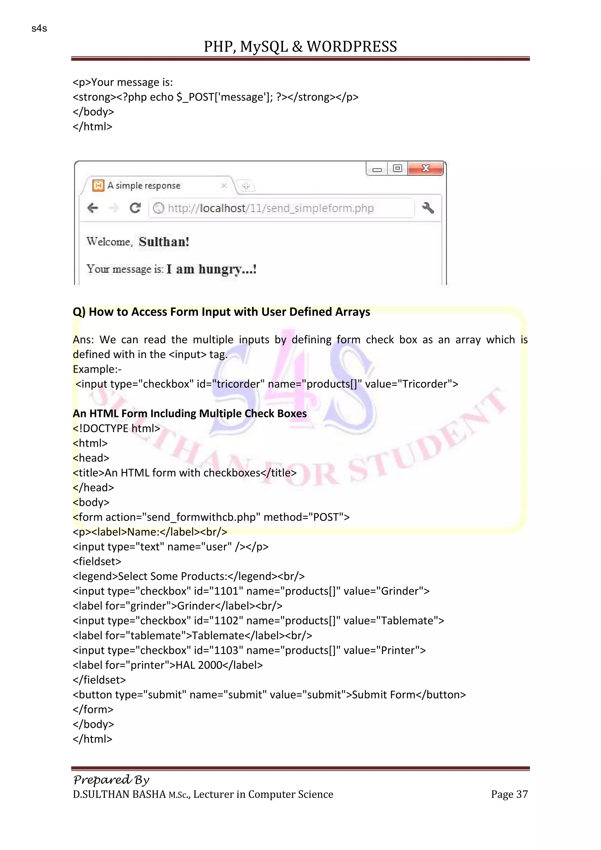 PHP, MySQL & WORDPRESS Prepared By D.SULTHAN BASHA M.Sc., Lecturer in Computer Science Page 37 <p>Your message is: <strong><?php echo $_POST['message']; ?></strong></p> </body> </html> Q) How to Access Form Input with User Defined Arrays Ans: We can read the multiple inputs by defining form check box as an array which is defined with in the <input> tag. Example:- <input type="checkbox" id="tricorder" name="products[]" value="Tricorder"> An HTML Form Including Multiple Check Boxes <!DOCTYPE html> <html> <head> <title>An HTML form with checkboxes</title> </head> <body> <form action="send_formwithcb.php" method="POST"> <p><label>Name:</label><br/> <input type="text" name="user" /></p> <fieldset> <legend>Select Some Products:</legend><br/> <input type="checkbox" id="1101" name="products[]" value="Grinder"> <label for="grinder">Grinder</label><br/> <input type="checkbox" id="1102" name="products[]" value="Tablemate"> <label for="tablemate">Tablemate</label><br/> <input type="checkbox" id="1103" name="products[]" value="Printer"> <label for="printer">HAL 2000</label> </fieldset> <button type="submit" name="submit" value="submit">Submit Form</button> </form> </body> </html> s4s 