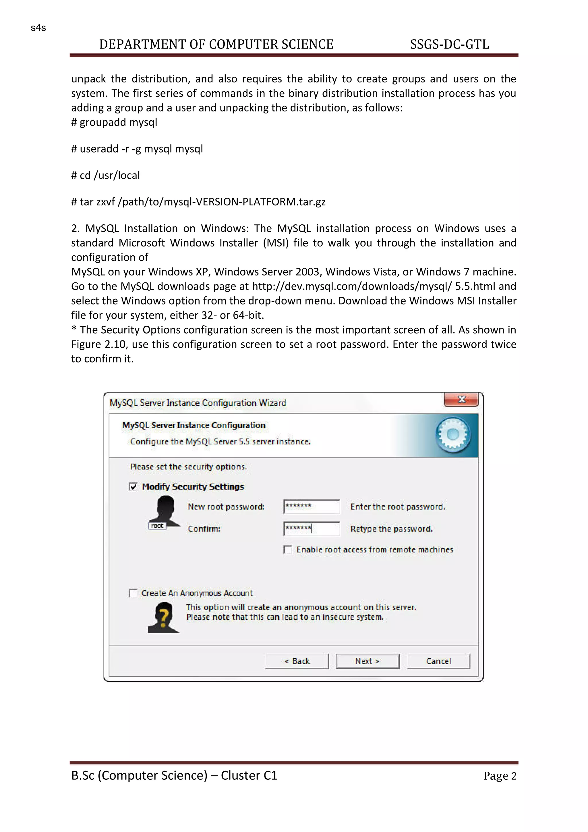 DEPARTMENT OF COMPUTER SCIENCE SSGS-DC-GTL B.Sc (Computer Science) – Cluster C1 Page 2 unpack the distribution, and also requires the ability to create groups and users on the system. The first series of commands in the binary distribution installation process has you adding a group and a user and unpacking the distribution, as follows: # groupadd mysql # useradd -r -g mysql mysql # cd /usr/local # tar zxvf /path/to/mysql-VERSION-PLATFORM.tar.gz 2. MySQL Installation on Windows: The MySQL installation process on Windows uses a standard Microsoft Windows Installer (MSI) file to walk you through the installation and configuration of MySQL on your Windows XP, Windows Server 2003, Windows Vista, or Windows 7 machine. Go to the MySQL downloads page at http://dev.mysql.com/downloads/mysql/ 5.5.html and select the Windows option from the drop-down menu. Download the Windows MSI Installer file for your system, either 32- or 64-bit. * The Security Options configuration screen is the most important screen of all. As shown in Figure 2.10, use this configuration screen to set a root password. Enter the password twice to confirm it. s4s 