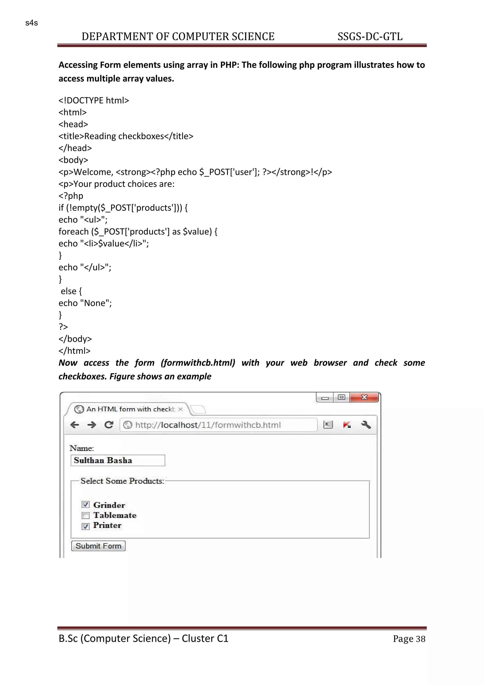 DEPARTMENT OF COMPUTER SCIENCE SSGS-DC-GTL B.Sc (Computer Science) – Cluster C1 Page 38 Accessing Form elements using array in PHP: The following php program illustrates how to access multiple array values. <!DOCTYPE html> <html> <head> <title>Reading checkboxes</title> </head> <body> <p>Welcome, <strong><?php echo $_POST['user']; ?></strong>!</p> <p>Your product choices are: <?php if (!empty($_POST['products'])) { echo "<ul>"; foreach ($_POST['products'] as $value) { echo "<li>$value</li>"; } echo "</ul>"; } else { echo "None"; } ?> </body> </html> Now access the form (formwithcb.html) with your web browser and check some checkboxes. Figure shows an example s4s 