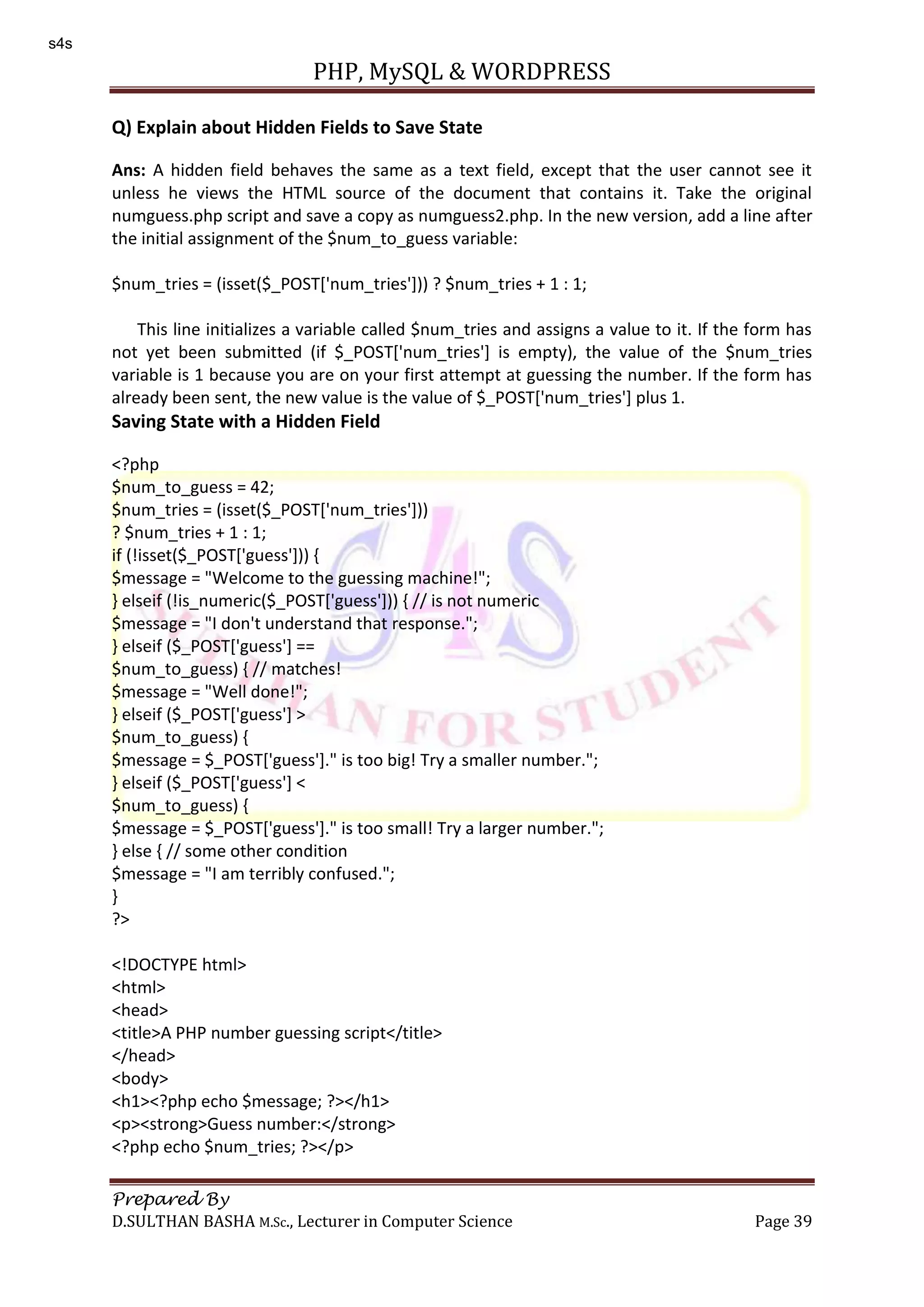 PHP, MySQL & WORDPRESS Prepared By D.SULTHAN BASHA M.Sc., Lecturer in Computer Science Page 39 Q) Explain about Hidden Fields to Save State Ans: A hidden field behaves the same as a text field, except that the user cannot see it unless he views the HTML source of the document that contains it. Take the original numguess.php script and save a copy as numguess2.php. In the new version, add a line after the initial assignment of the $num_to_guess variable: $num_tries = (isset($_POST['num_tries'])) ? $num_tries + 1 : 1; This line initializes a variable called $num_tries and assigns a value to it. If the form has not yet been submitted (if $_POST['num_tries'] is empty), the value of the $num_tries variable is 1 because you are on your first attempt at guessing the number. If the form has already been sent, the new value is the value of $_POST['num_tries'] plus 1. Saving State with a Hidden Field <?php $num_to_guess = 42; $num_tries = (isset($_POST['num_tries'])) ? $num_tries + 1 : 1; if (!isset($_POST['guess'])) { $message = "Welcome to the guessing machine!"; } elseif (!is_numeric($_POST['guess'])) { // is not numeric $message = "I don't understand that response."; } elseif ($_POST['guess'] == $num_to_guess) { // matches! $message = "Well done!"; } elseif ($_POST['guess'] > $num_to_guess) { $message = $_POST['guess']." is too big! Try a smaller number."; } elseif ($_POST['guess'] < $num_to_guess) { $message = $_POST['guess']." is too small! Try a larger number."; } else { // some other condition $message = "I am terribly confused."; } ?> <!DOCTYPE html> <html> <head> <title>A PHP number guessing script</title> </head> <body> <h1><?php echo $message; ?></h1> <p><strong>Guess number:</strong> <?php echo $num_tries; ?></p> s4s 