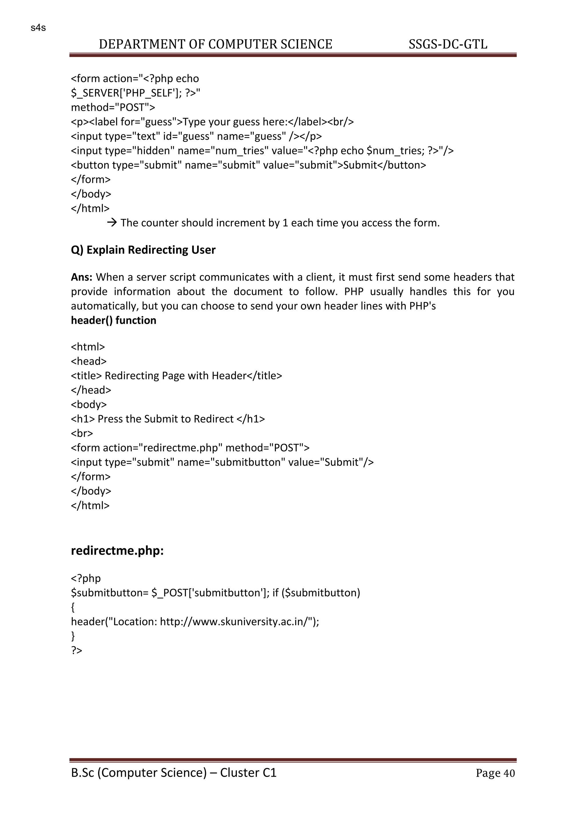 DEPARTMENT OF COMPUTER SCIENCE SSGS-DC-GTL B.Sc (Computer Science) – Cluster C1 Page 40 <form action="<?php echo $_SERVER['PHP_SELF']; ?>" method="POST"> <p><label for="guess">Type your guess here:</label><br/> <input type="text" id="guess" name="guess" /></p> <input type="hidden" name="num_tries" value="<?php echo $num_tries; ?>"/> <button type="submit" name="submit" value="submit">Submit</button> </form> </body> </html>  The counter should increment by 1 each time you access the form. Q) Explain Redirecting User Ans: When a server script communicates with a client, it must first send some headers that provide information about the document to follow. PHP usually handles this for you automatically, but you can choose to send your own header lines with PHP's header() function <html> <head> <title> Redirecting Page with Header</title> </head> <body> <h1> Press the Submit to Redirect </h1> <br> <form action="redirectme.php" method="POST"> <input type="submit" name="submitbutton" value="Submit"/> </form> </body> </html> redirectme.php: <?php $submitbutton= $_POST['submitbutton']; if ($submitbutton) { header("Location: http://www.skuniversity.ac.in/"); } ?> s4s 