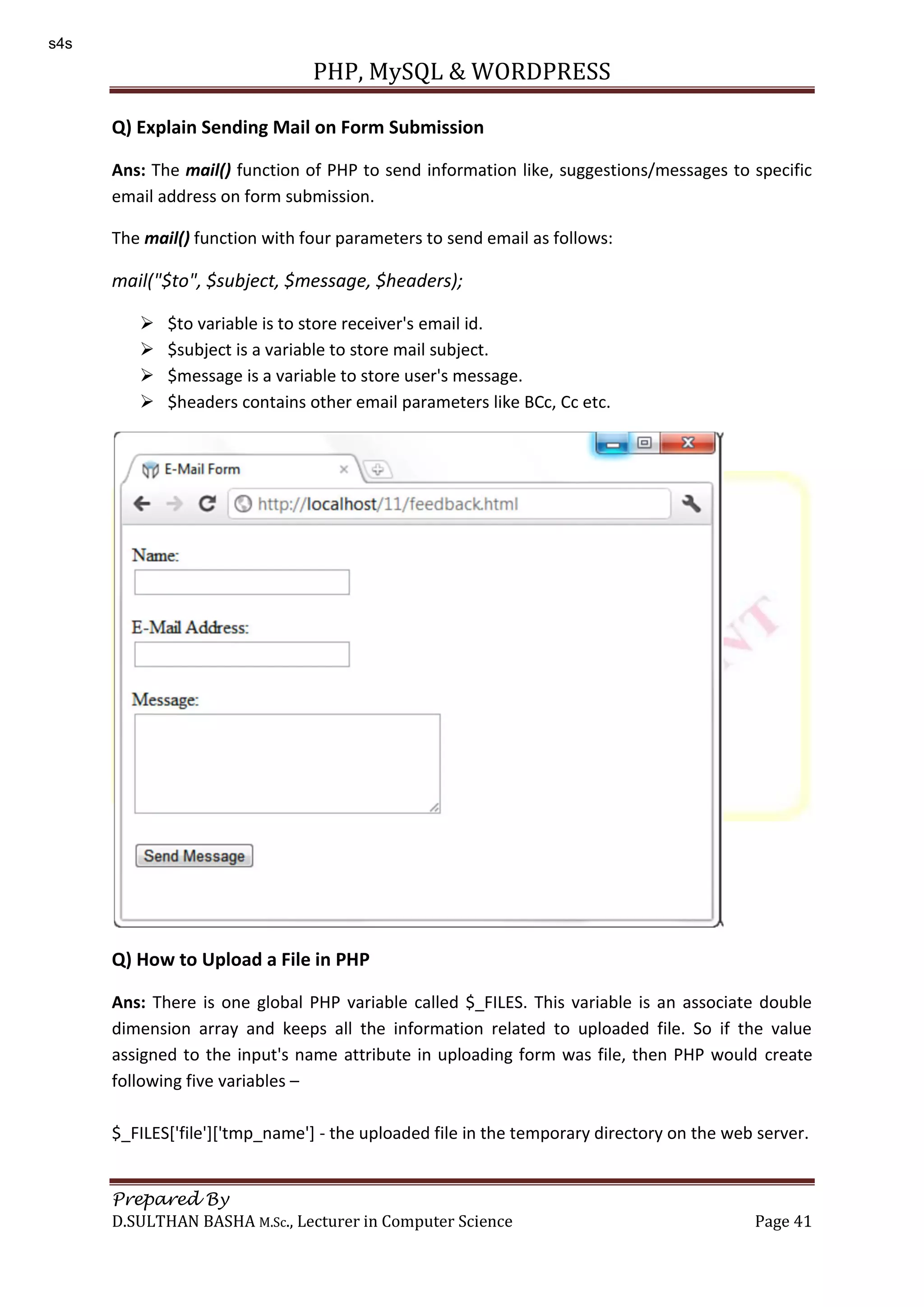 PHP, MySQL & WORDPRESS Prepared By D.SULTHAN BASHA M.Sc., Lecturer in Computer Science Page 41 Q) Explain Sending Mail on Form Submission Ans: The mail() function of PHP to send information like, suggestions/messages to specific email address on form submission. The mail() function with four parameters to send email as follows: mail("$to", $subject, $message, $headers);  $to variable is to store receiver's email id.  $subject is a variable to store mail subject.  $message is a variable to store user's message.  $headers contains other email parameters like BCc, Cc etc. Q) How to Upload a File in PHP Ans: There is one global PHP variable called $_FILES. This variable is an associate double dimension array and keeps all the information related to uploaded file. So if the value assigned to the input's name attribute in uploading form was file, then PHP would create following five variables – $_FILES['file']['tmp_name'] - the uploaded file in the temporary directory on the web server. s4s 