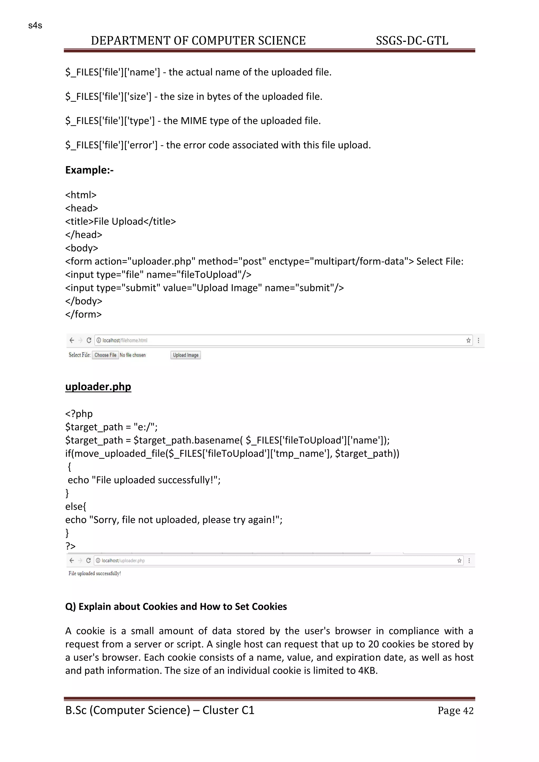 DEPARTMENT OF COMPUTER SCIENCE SSGS-DC-GTL B.Sc (Computer Science) – Cluster C1 Page 42 $_FILES['file']['name'] - the actual name of the uploaded file. $_FILES['file']['size'] - the size in bytes of the uploaded file. $_FILES['file']['type'] - the MIME type of the uploaded file. $_FILES['file']['error'] - the error code associated with this file upload. Example:- <html> <head> <title>File Upload</title> </head> <body> <form action="uploader.php" method="post" enctype="multipart/form-data"> Select File: <input type="file" name="fileToUpload"/> <input type="submit" value="Upload Image" name="submit"/> </body> </form> uploader.php <?php $target_path = "e:/"; $target_path = $target_path.basename( $_FILES['fileToUpload']['name']); if(move_uploaded_file($_FILES['fileToUpload']['tmp_name'], $target_path)) { echo "File uploaded successfully!"; } else{ echo "Sorry, file not uploaded, please try again!"; } ?> Q) Explain about Cookies and How to Set Cookies A cookie is a small amount of data stored by the user's browser in compliance with a request from a server or script. A single host can request that up to 20 cookies be stored by a user's browser. Each cookie consists of a name, value, and expiration date, as well as host and path information. The size of an individual cookie is limited to 4KB. s4s 