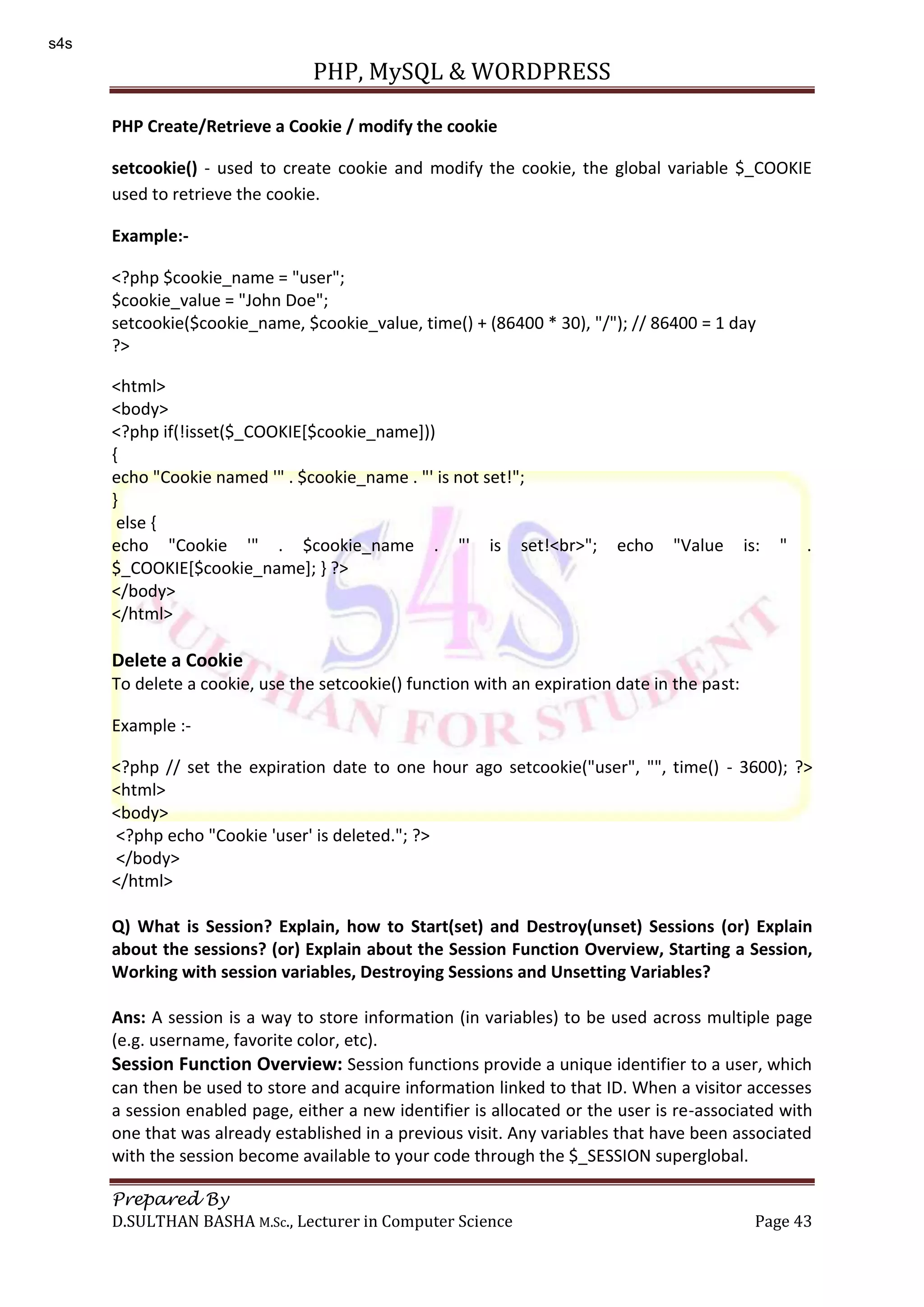 PHP, MySQL & WORDPRESS Prepared By D.SULTHAN BASHA M.Sc., Lecturer in Computer Science Page 43 PHP Create/Retrieve a Cookie / modify the cookie setcookie() - used to create cookie and modify the cookie, the global variable $_COOKIE used to retrieve the cookie. Example:- <?php $cookie_name = "user"; $cookie_value = "John Doe"; setcookie($cookie_name, $cookie_value, time() + (86400 * 30), "/"); // 86400 = 1 day ?> <html> <body> <?php if(!isset($_COOKIE[$cookie_name])) { echo "Cookie named '" . $cookie_name . "' is not set!"; } else { echo "Cookie '" . $cookie_name . "' is set!<br>"; echo "Value is: " . $_COOKIE[$cookie_name]; } ?> </body> </html> Delete a Cookie To delete a cookie, use the setcookie() function with an expiration date in the past: Example :- <?php // set the expiration date to one hour ago setcookie("user", "", time() - 3600); ?> <html> <body> <?php echo "Cookie 'user' is deleted."; ?> </body> </html> Q) What is Session? Explain, how to Start(set) and Destroy(unset) Sessions (or) Explain about the sessions? (or) Explain about the Session Function Overview, Starting a Session, Working with session variables, Destroying Sessions and Unsetting Variables? Ans: A session is a way to store information (in variables) to be used across multiple page (e.g. username, favorite color, etc). Session Function Overview: Session functions provide a unique identifier to a user, which can then be used to store and acquire information linked to that ID. When a visitor accesses a session enabled page, either a new identifier is allocated or the user is re-associated with one that was already established in a previous visit. Any variables that have been associated with the session become available to your code through the $_SESSION superglobal. s4s 