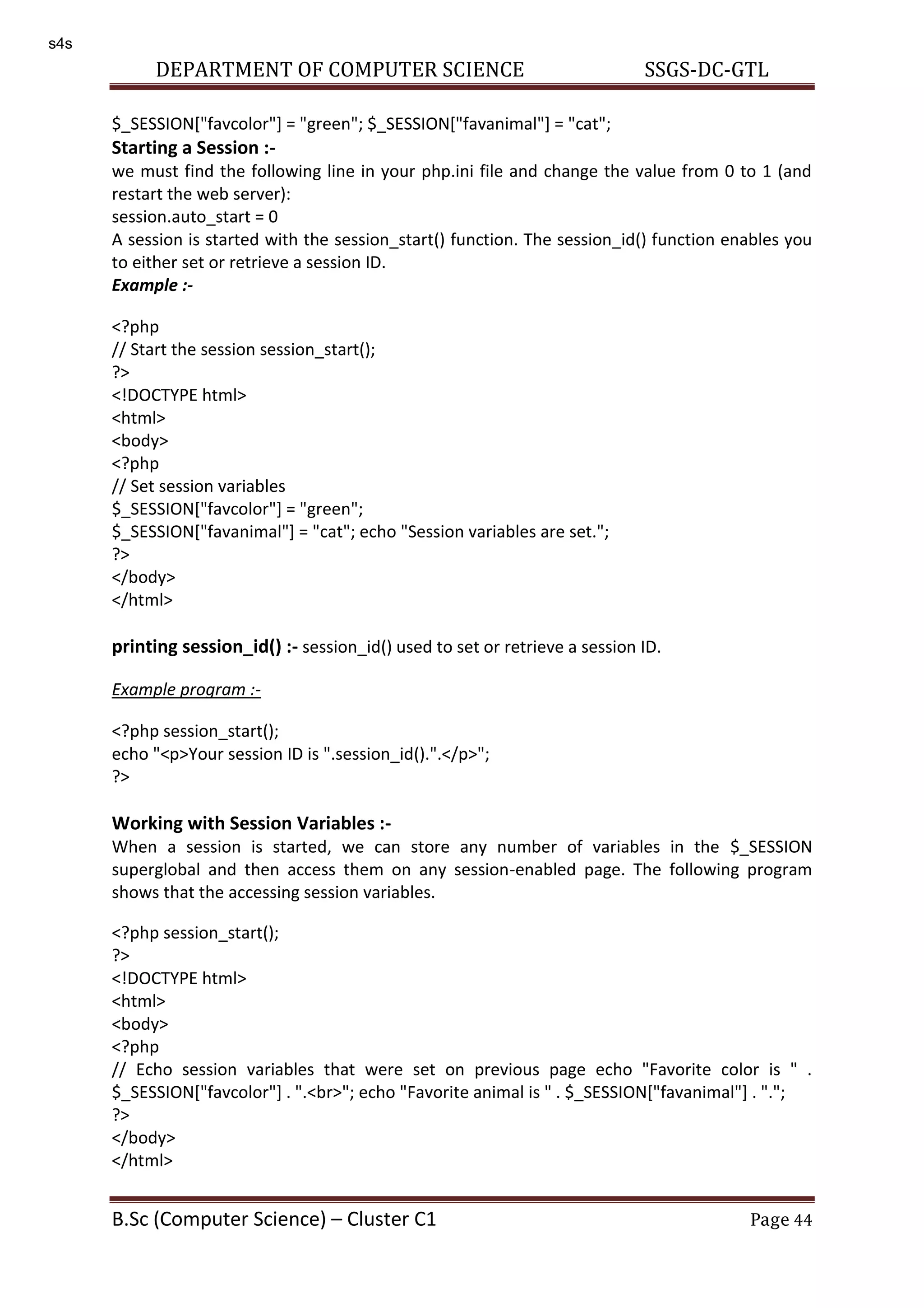 DEPARTMENT OF COMPUTER SCIENCE SSGS-DC-GTL B.Sc (Computer Science) – Cluster C1 Page 44 $_SESSION["favcolor"] = "green"; $_SESSION["favanimal"] = "cat"; Starting a Session :- we must find the following line in your php.ini file and change the value from 0 to 1 (and restart the web server): session.auto_start = 0 A session is started with the session_start() function. The session_id() function enables you to either set or retrieve a session ID. Example :- <?php // Start the session session_start(); ?> <!DOCTYPE html> <html> <body> <?php // Set session variables $_SESSION["favcolor"] = "green"; $_SESSION["favanimal"] = "cat"; echo "Session variables are set."; ?> </body> </html> printing session_id() :- session_id() used to set or retrieve a session ID. Example program :- <?php session_start(); echo "<p>Your session ID is ".session_id().".</p>"; ?> Working with Session Variables :- When a session is started, we can store any number of variables in the $_SESSION superglobal and then access them on any session-enabled page. The following program shows that the accessing session variables. <?php session_start(); ?> <!DOCTYPE html> <html> <body> <?php // Echo session variables that were set on previous page echo "Favorite color is " . $_SESSION["favcolor"] . ".<br>"; echo "Favorite animal is " . $_SESSION["favanimal"] . "."; ?> </body> </html> s4s 