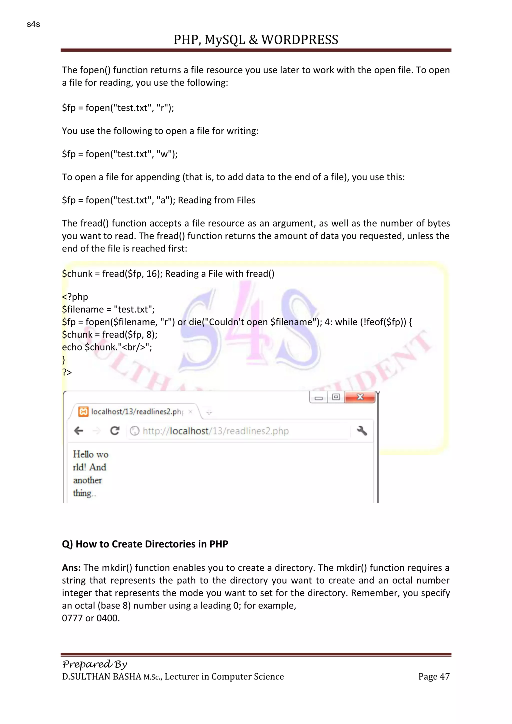 PHP, MySQL & WORDPRESS Prepared By D.SULTHAN BASHA M.Sc., Lecturer in Computer Science Page 47 The fopen() function returns a file resource you use later to work with the open file. To open a file for reading, you use the following: $fp = fopen("test.txt", "r"); You use the following to open a file for writing: $fp = fopen("test.txt", "w"); To open a file for appending (that is, to add data to the end of a file), you use this: $fp = fopen("test.txt", "a"); Reading from Files The fread() function accepts a file resource as an argument, as well as the number of bytes you want to read. The fread() function returns the amount of data you requested, unless the end of the file is reached first: $chunk = fread($fp, 16); Reading a File with fread() <?php $filename = "test.txt"; $fp = fopen($filename, "r") or die("Couldn't open $filename"); 4: while (!feof($fp)) { $chunk = fread($fp, 8); echo $chunk."<br/>"; } ?> Q) How to Create Directories in PHP Ans: The mkdir() function enables you to create a directory. The mkdir() function requires a string that represents the path to the directory you want to create and an octal number integer that represents the mode you want to set for the directory. Remember, you specify an octal (base 8) number using a leading 0; for example, 0777 or 0400. s4s 