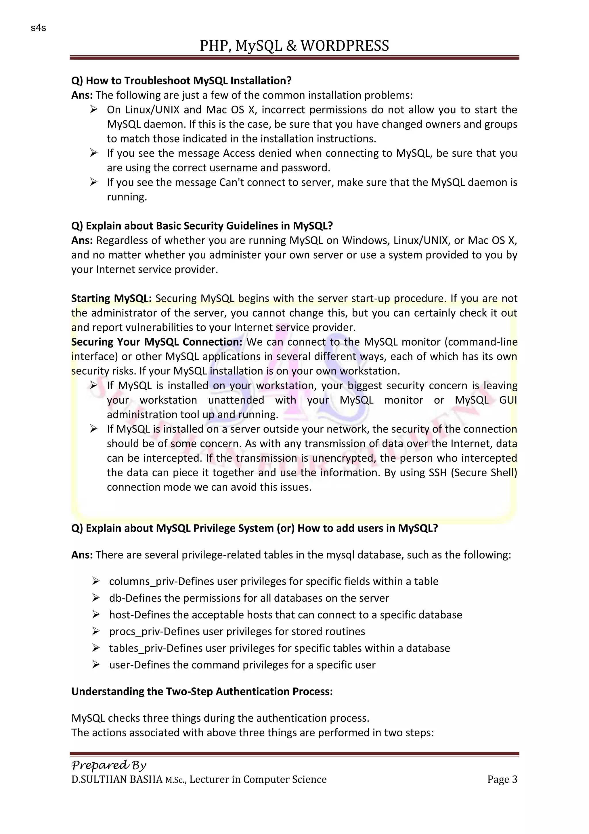 PHP, MySQL & WORDPRESS Prepared By D.SULTHAN BASHA M.Sc., Lecturer in Computer Science Page 3 Q) How to Troubleshoot MySQL Installation? Ans: The following are just a few of the common installation problems:  On Linux/UNIX and Mac OS X, incorrect permissions do not allow you to start the MySQL daemon. If this is the case, be sure that you have changed owners and groups to match those indicated in the installation instructions.  If you see the message Access denied when connecting to MySQL, be sure that you are using the correct username and password.  If you see the message Can't connect to server, make sure that the MySQL daemon is running. Q) Explain about Basic Security Guidelines in MySQL? Ans: Regardless of whether you are running MySQL on Windows, Linux/UNIX, or Mac OS X, and no matter whether you administer your own server or use a system provided to you by your Internet service provider. Starting MySQL: Securing MySQL begins with the server start-up procedure. If you are not the administrator of the server, you cannot change this, but you can certainly check it out and report vulnerabilities to your Internet service provider. Securing Your MySQL Connection: We can connect to the MySQL monitor (command-line interface) or other MySQL applications in several different ways, each of which has its own security risks. If your MySQL installation is on your own workstation.  If MySQL is installed on your workstation, your biggest security concern is leaving your workstation unattended with your MySQL monitor or MySQL GUI administration tool up and running.  If MySQL is installed on a server outside your network, the security of the connection should be of some concern. As with any transmission of data over the Internet, data can be intercepted. If the transmission is unencrypted, the person who intercepted the data can piece it together and use the information. By using SSH (Secure Shell) connection mode we can avoid this issues. Q) Explain about MySQL Privilege System (or) How to add users in MySQL? Ans: There are several privilege-related tables in the mysql database, such as the following:  columns_priv-Defines user privileges for specific fields within a table  db-Defines the permissions for all databases on the server  host-Defines the acceptable hosts that can connect to a specific database  procs_priv-Defines user privileges for stored routines  tables_priv-Defines user privileges for specific tables within a database  user-Defines the command privileges for a specific user Understanding the Two-Step Authentication Process: MySQL checks three things during the authentication process. The actions associated with above three things are performed in two steps: s4s 