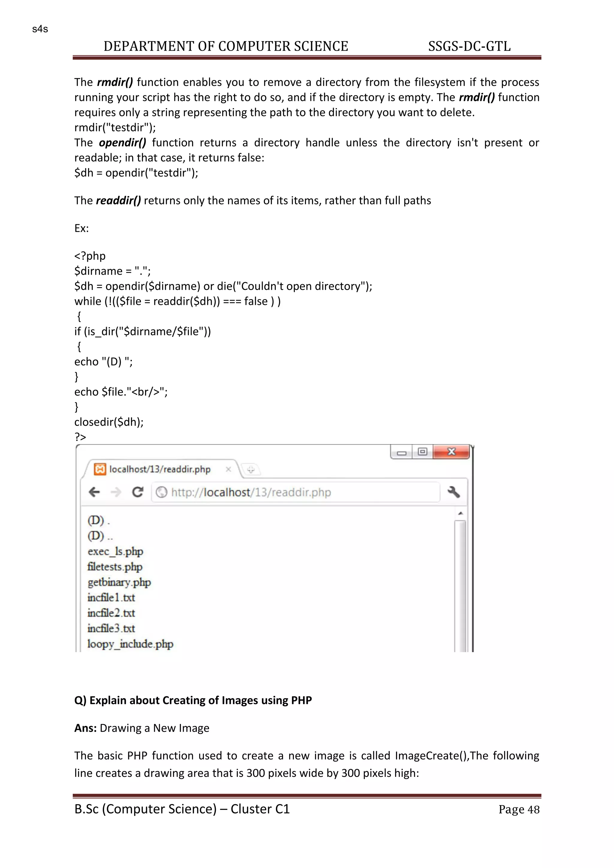 DEPARTMENT OF COMPUTER SCIENCE SSGS-DC-GTL B.Sc (Computer Science) – Cluster C1 Page 48 The rmdir() function enables you to remove a directory from the filesystem if the process running your script has the right to do so, and if the directory is empty. The rmdir() function requires only a string representing the path to the directory you want to delete. rmdir("testdir"); The opendir() function returns a directory handle unless the directory isn't present or readable; in that case, it returns false: $dh = opendir("testdir"); The readdir() returns only the names of its items, rather than full paths Ex: <?php $dirname = "."; $dh = opendir($dirname) or die("Couldn't open directory"); while (!(($file = readdir($dh)) === false ) ) { if (is_dir("$dirname/$file")) { echo "(D) "; } echo $file."<br/>"; } closedir($dh); ?> Q) Explain about Creating of Images using PHP Ans: Drawing a New Image The basic PHP function used to create a new image is called ImageCreate(),The following line creates a drawing area that is 300 pixels wide by 300 pixels high: s4s 